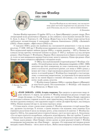 98
Гюстав Флобер
1821–1880
Реалізм Флобера як на змістовому, так і на поетич-
ному рівні настільки відрізняється від реалізму Стен-
даля й Бальзака, що, по суті, є якісно новим явищем.
Д. Наливайко
Гюстав Флобер народився 12 грудня 1821 р. в м. Руані (Франція) у родині лікаря. Його
літературний шлях розпочався в Парижі, де він увійшов у коло відомих митців (В. Гюго,
Е. Золя, А. Доде, І. Тургенєв, Е. і Ж. Ґонкур, Жорж Санд та ін.). Ранні твори митця були
здебільшого песимістичними й похмурими: «Записки божевільного» (1838), «Листопад»
(1841), «Танок смерті», «Мрії в пеклі» (1842) та ін.
У середині 1840-х років він відійшов від «неса­мовитої романтики» і став на шлях
реалізму. У 1850–1851 рр. Г. Флобер почав працювати над новим романом — «Пані Боварі».
Його журнальний варіант вийшов друком 1856 р., а окреме видання — 1857 р. Книжка ви-
кликала гостру критику тогочасної публіки та влади. У 1857 р. відбувся суд над автором
роману «Пані Боварі» Г. Флобером у Парижі. Його звинуватили в образі суспільної мора-
лі, та все ж таки виправдали завдяки блискучому захисту адвоката. Однак про роман «Пані
Боварі» ще довго говорили в офіційних і читацьких колах.
У 1862 р. був опублікований історичний роман Г. Флобера «Са­
ламбо». Останній роман митця «Виховання почуттів» (1864–1869)
засвідчив про його повернення до теми становлення молодої лю-
дини в суспільстві, розпочатої раніше, але якщо в 1840-х роках у
межах цієї теми у творі взаємодіяли романтичні й реалістичні еле-
менти, то останній роман Г. Флобера був створений у стилі натура-
лізму з елементами імпресіонізму, де персонажі були представлені
вже не як типові образи в типових обставинах, а як «неподільний
потік» подій, думок, почуттів.
Г. Флобер помер 8 травня 1880 р. в маєтку Круассе (Франція),
де жив багато років. Послідовниками Г. Флобера себе вважали
Гі де Мопассан, А. Франс та ін.
«ПАНІ БОВАРІ» (1856). Історія створення. Про джерела та прототипи твору ві-
домо небагато. Є версія, що начебто Г. Флобер використав реальну історію про
лікаря Деламара з м. Руана. Деламар, як і герой роману Шарль Боварі, одружився
ще молодим із жінкою, старшою за нього, жив і практикував у невеличкому містечку Рі, по-
тім його дружина померла, і він одружився вдруге з юною Дельфіні Кутюр’є, яка померла
1848 р. Ніяких відомостей про те, що вона отруїлася, немає.
Є й інша версія, згідно з якою сюжет роману Г. Флобер запозичив з історії мадам Пра-
дьє, дружини скульптора. Її зв’язок з одним юнаком став відомим, вона повинна була
отримати розлучення й жила на мізерну ренту, усіма покинута й самотня. Г. Флобер від-
відав її у 1845 р., був уражений цією історією й писав у листі до свого друга А. Лепуатвена:
«Усе це варто описати в подробицях, зобразити, відшліфувати». Він так і зробив. У повісті
«Записки пані Лудовіки», що передувала роману, детально зображена історія пані Прадьє.
Однак задум роману «Пані Боварі» сягнув далеко за межі реальної історії. Г. Флобер
неодноразово наголошував, що «Пані Боварі» — вигадка: «Усі персонажі цієї книжки цілком
вигадані, і навіть Йонвіль — місто, якого не було… Якби я писав портрети, то вони були б менш
Г. Бюсьєр. Саламбо.
1907 р.
Право для безоплатного розміщення підручника в мережі Інтернет має
Міністерство освіти і науки України http://mon.gov.ua/ та Інститут модернізації змісту освіти https://imzo.gov.ua
 