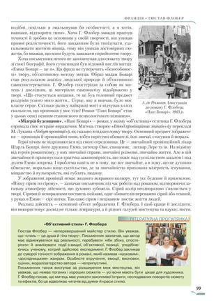 99
франція • гюстав флобер
подібні, оскільки я змальовував би особистості, а я хотів,
нав­паки, відтворити типи». Хоча Г. Флобер завжди прагнув
точності й зробив це основним у своїй творчості, він уникав
прямої реалістичності, його завданням було типізувати, уза-
гальнювати життєві явища, тому він уникав достовірних сю-
жетів, бо вва­жав, що вони будуть заважати сприйняттю твору.
Хоча письменник нічого не запозичував для сюжету твору
зі своєї біографії, його сучасникам був відомий вислів митця:
«Емма Боварі — це я». Ця фраза не суперечить «безособовос-
ті» твору, об’єктивному методу митця. Образ мадам Боварі
став результатом аналізу людської природи й об’єктивного
самоспостереження. Г. Флобер спостерігав за собою як ми-
тець і дослідник, ці матеріали самоаналізу відображено у
творі. «Що стосується кохання, то це був головний предмет
роздумів усього мого життя… Серце, яке я вивчав, було моє
власне серце. Скільки разів у найкращі миті я відчував холод
скальпеля, що проникав у моє тіло! Роман “Пані Боварі” став
у цьому сенсі певним етапом мого психологічного пізнання».
«Мізерія буденщини». «Пані Боварі» — роман, у якому «об’єктивна» естетика Г. Флобера
отримала своє яскраве вираження. Митець створює «Етюд провінційних звичаїв» (у перекладі
М. Лукаша «Побут провінції»), як сказано в підзаголовку твору. Основний предмет зображен-
ня — провінція й провінційні типи, тобто пересічні обивателі, їхні звичаї, стосунки й мораль.
Герої нічим не відрізняються від свого середовища. Це — звичайний провінційний лікар
Шарль Боварі, його дружина Емма, аптекар Оме, священик, лихвар Лере та ін. На відміну
від героїв романтизму, у них звичайні справи, звичайні розмови, звичайне життя. Але в цій
звичайності приховується трагічна закономірність, що тяжіє над суспільством загалом і над
долею Емми зокрема. І проблема навіть не в тому, що все звичайне, а в тому, що це духовно
обмежене, морально нице суспільство, де за звичайністю прихована мізерність існування,
міщанство й вульгарність, які гублять людину.
У зображенні провінції немає жодного яскравого кольору, тут усе буденне й приземлене.
«Пишу сірим по сірому», — зазначав письменник під час роботи над романом, відтворюючи за-
гальну атмосферу дійсності, що духовно зубожіла. Сірий колір неодноразово з’являється у
творі. Сірими й невиразними постають пейзажі, одяг обивателів переважно сірий або темний,
у руках в Емми — сірі нитки. Так само сірим і нецікавим постає життя людей.
Реальна дійсність — основний об’єкт зображення Г. Флобера. І щоб краще її дослідити,
він використовує досвід не тільки літератури, а й різних галузей мистецтва та науки; листи,
«Об’єктивний стиль» Г. Флобера
Гюстав Флобер — неперевершений майстер стилю. Він уважав,
що «стиль — це душа й тіло твору». Письменник зазначав, що автор
має відмежуватися від реальності, перебувати ніби збоку, спосте­
рігати й аналізувати події з вищої, об’єктивної, позиції, уподібню­
ючись ученому, котрий здійснює експеримент. Г. Флобер закликав
до суворої точності зображення в романі, який називав «науковим»,
«дослідницьким» жанром. Особисте втручання, емоції, висновки,
оцінки, моралізаторство автора — неприпустимі.
Письменник також виступав за розширення меж мистецтва, він
уважав, що немає поганих і хороших сюжетів — усі вони мають бути цікаві для художника.
Г. Флобер писав, що митець має уникати захопливої інтриги, несподіваних поворотів сюжету
та ефектів, бо це відволікає читачів від думки й краси стилю.
ЛІТЕРАТУРНА ПРОГУЛЯНКА
А. де Річмонт. Ілюстрація
до роману Г. Флобера
«Пані Боварі». 1905 р.
Право для безоплатного розміщення підручника в мережі Інтернет має
Міністерство освіти і науки України http://mon.gov.ua/ та Інститут модернізації змісту освіти https://imzo.gov.ua
 