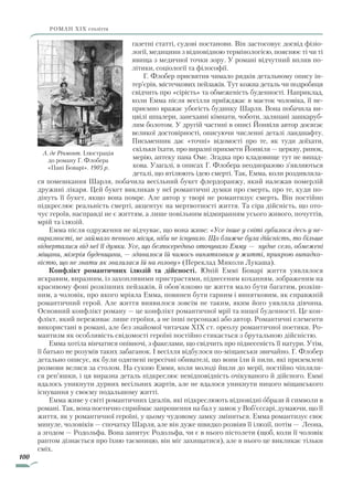 100
роман ХІХ століття
газетні статті, судові постанови. Він застосовує досвід фізіо-
логії, медицини з відповідною термінологією, пояснює ті чи ті
явища з медичної точки зору. У романі відчутний вплив по-
літики, соціології та філософії.
Г. Флобер присвятив чимало рядків детальному опису ін-
тер’єрів, містечкових пейзажів. Тут кожна деталь чи подробиця
свідчить про «сірість» та обмеженість буденності. Наприклад,
коли Емма після весілля приїжджає в маєток чоловіка, її не-
приємно вражає убогість будинку Шарля. Вона побачила ви-
цвілі шпалери, занехаяні кімнати, чоботи, заляпані зашкаруб­
лим болотом. У другій частині в описі Йонвіля автор досягає
великої достовірності, описуючи численні деталі ландшафту.
Письменник дає «точні» відомості про те, як туди доїхати,
скільки їхати, про виразні прикмети Йонвіля — церкву, ринок,
мерію, аптеку пана Оме. Згадка про кладовище тут не випад-
кова. Узагалі, в описах Г. Флобера неодноразово з’являються
деталі, що втілюють ідею смерті. Так, Емма, коли роздивляла-
ся помешкання Шарля, побачила весільний букет флердоранжу, який належав померлій
дружині лікаря. Цей букет викликав у неї романтичні думки про смерть, про те, куди по-
дінуть її букет, якщо вона помре. Але автор у творі не романтизує смерть. Він постійно
підкреслює реальність смерті, акцентує на мертвотності життя. Та сіра дійсність, що ото-
чує героїв, насправді не є життям, а лише повільним відмиранням усього живого, почуттів,
мрій та ілюзій.
Емма після одруження не відчуває, що вона живе: «Усе інше у світі губилося десь у не-
виразності, не займало певного місця, ніби не існувало. Що ближче була дійсність, то більше
відверталися від неї її думки. Усе, що безпосередньо оточувало Емму — нудне село, обмежені
міщани, мізерія буденщини, — здавалося їй чимось винятковим у житті, прикрою випадко-
вістю, що не знати як звалилася їй на голову» (Переклад Миколи Лукаша).
Конфлікт романтичних ілюзій та дійсності. Юній Еммі Боварі життя уявлялося
яскравим, виразним, із захопливими пристрастями, піднесеним коханням, зображеним на
красивому фоні розкішних пейзажів, й обов’язково це життя мало бути багатим, розкіш-
ним, а чоловік, про якого мріяла Емма, повинен бути гарним і винятковим, як справжній
романтичний герой. Але життя виявилося зовсім не таким, яким його уявляла дівчина.
Основний конфлікт роману — це конфлікт романтичної мрії та ницої буденності. Це кон-
флікт, який переживає лише героїня, а не інші персонажі або автор. Романтичні елементи
використані в романі, але без знайомої читачам XIX ст. ореолу романтичної поетики. Ро-
мантизм як особ­ливість свідомості героїні постійно стикається з брутальною дійсністю.
Емма хотіла вінчатися опівночі, з факелами, що свідчить про піднесеність її натури. Утім,
її батько не розумів таких забаганок. І весілля відбулося по-міщанськи звичайно. Г. Флобер
детально описує, як були одягнені пересічні обивателі, що вони їли й пили, які приземлені
розмови велися за столом. На сукню Емми, коли молоді йшли до мерії, постійно чіпляли-
ся реп’яшки, і ця виразна деталь підкреслює невідповідність очікуваного й дійсного. Еммі
вдалось уникнути дурних весільних жартів, але не вдалося уникнути ницого міщанського
існування у своєму подальшому житті.
Емма живе у світі романтичних ідеалів, які підкреслюють відповідні образи й символи в
романі. Так, вона поетично сприймає запрошення на бал у замок у Воб’єссарі, думаючи, що її
життя, як у романтичної героїні, у цьому чудовому замку зміниться. Емма романтизує своє
минуле, чоловіків — спочатку Шарля, але він дуже швидко розвіяв її ілюзії, потім — Леона,
а згодом — Родольфа. Вона запитує Родольфа, чи є в нього пістолети (щоб, коли її чоловік
раптом дізнається про їхню таємницю, він міг захищатися), але в нього це викликає тільки
сміх.
А. де Річмонт. Ілюстрація
до роману Г. Флобера
«Пані Боварі». 1905 р.
Право для безоплатного розміщення підручника в мережі Інтернет має
Міністерство освіти і науки України http://mon.gov.ua/ та Інститут модернізації змісту освіти https://imzo.gov.ua
 