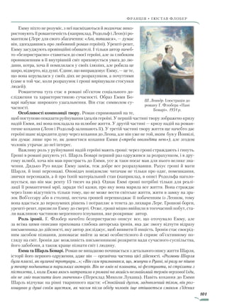 101
франція • гюстав флобер
Емму ніхто не розуміє, з неї насміхаються й водночас вико-
ристовують її романтичність (наприклад, Родольф і Леон) і ро-
мантизм (Лере для свого збагачення: «Ага, попалася», — думає
він, здогадавшись про любовний роман героїні). Урешті-решт,
Емму засуджують провінційні обивателі. І тільки автор начеб-
то «безпристрасно» ставиться до своєї героїні, але за глибоким
проникненням в її внутрішній світ приховується увага до лю-
дини, котра, хоча й помилялася у своїх ілюзіях, але робила це
щиро, відверто, від душі. Єдине, що виправдовує Емму, — це те,
що вона керувалася у своїх діях не розрахунком, а почуттями
(саме в той час, коли розрахунок і гроші вирішували стосунки
людей).
Романтична туга стає в романі об’єктом соціального до-
слідження та характеристикою сучасності. Образ Емми Бо-
варі набуває широкого узагальнення. Він стає символом су-
часності.
Особливості композиції твору. Роман спрямований на те,
щоб поступово показати руйнування ідеалів героїні. У першій частині твору зображено кризу
надій Емми, які вона покладала на шлюбне життя. У другій частині — кризу надій на роман-
тичне кохання (Леон і Родольф залишають її). У третій частині твору життя ще начебто дає
героїні шанс відродити душу через кохання до Леона, але він уже не той, яким був у Йонвілі,
він думає лише про те, як домогтися кохання Емми («треба оволодіти нею»), але згодом
чоловік утрачає до неї інтерес.
Важливу роль у руйнуванні надій героїні мають гроші: через гроші страждають і гинуть.
Гроші в романі рахують усі. Шарль Боварі перший раз одружився за розрахунком, і в дру-
гому шлюбі, хоча він мав пристрасть до Емми, усе ж таки посаг мав для нього велике зна-
чення. Дядько Руо видає Емму заміж, теж добре все розрахувавши. Рахує гроші й мати
Шарля, й інші персонажі. Оповідач повідомляє читачам не тільки про одяг, помешкання,
звички персонажів, а й про їхній матеріальний стан (наприклад, в описі Родольфа наголо-
шується, що він має ренту 15 тисяч на рік). Однак Еммі гроші потрібні тільки для реалі-
зації її романтичної мрії, заради тієї казки, про яку вона марила все життя. Вона страждає
через їхню відсутність тільки тому, що не може вести світське життя, жити в замку на зра-
зок Воб’єссару або в столиці, нестача грошей перешкоджає її побаченням із Леоном, тому
вона вдається до нерозумних рішень і потрапляє в тенета до лихваря Лере. Грошові борги,
урешті-решт, призвели Емму до смерті. Отже, гроші міцно ввійшли в тогочасний побут, ста-
ли важливою частиною мерзенного існування, яке розкриває автор.
Роль іронії. Г. Флобер начебто безпристрасно описує все, що оточувало Емму, але
за всіма цими описами прихована глибока авторська іронія, яка дає змогу відчути відразу
письменника до дійсності, яку автор досліджує, щоб виявити її ницість. Іронія стає своєрід-
ним засобом пізнання, допомагає вийти за межі особистісного й сприяє об’єктивному по-
гляду на світ. Іронія дає можливість письменникові розкрити вади сучасного суспільства,
його забобони, а також краще пізнати світ і людину.
Емма та Шарль Боварі. Роман не випадково починається з детального опису життя Шарля,
історії його першого одруження, адже він — органічна частина цієї дійсності. «Розмови Шарля
були пласкі, як вуличні тротуари…»; «Він сам признавався, що, живучи в Руані, ні разу не пішов
у театр подивитися паризьких акторів. Він не вмів ні плавати, ні фехтувати, ні стріляти з
пістолета, і, коли Емма якось натрапила в романі на якийсь незнайомий термін верхової їзди,
він не зміг пояснити його значення» (Переклад Миколи Лукаша). Навіть кохання до Емми
Шарль відчуває на рівні тваринного щастя: «Спокійний духом, задоволений тілом, він роз-
кошував у душі своїм щастям, як часом після обіду чоловік іще втішається смаком з’їдених
Ш. Леандр. Ілюстрація до
роману Г. Флобера «Пані
Боварі». 1931 р.
Право для безоплатного розміщення підручника в мережі Інтернет має
Міністерство освіти і науки України http://mon.gov.ua/ та Інститут модернізації змісту освіти https://imzo.gov.ua
 