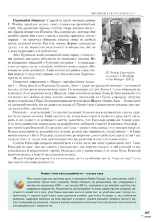 103
франція • гюстав флобер
Провінційні обивателі. У другій та третій частинах роману
Г. Флобер приділив велику увагу створенню провінційних
типів. Він розширив образну палітру твору завдяки введен-
ню образів обивателів Йонвіля. Ось, наприклад, аптекар Оме
начебто прагне йти в ногу з часом, з наукою, практикує, але на-
справді — це напрочуд обмежена людина, котра не здобула
навіть належної освіти. Він усіх повчає, формує громадську
думку, але це торжество пересічності й міщанства, яке не
тільки відразливе, а й небезпечне.
Абат Бурнізьєн, який покликаний мати справу з людськи-
ми душами, насправді абсолютно не цікавиться людьми. Він
не випадково показаний у буденних ситуаціях — то приклада-
ється до чарки, то лає хлопчаків, які бешкетують у церкві. Абат
нікому не може допомогти. Емма хотіла поділитися з ним, зна-
йти розраду в сердечних справах, але пішла ні з чим. Бурнізьєн
просто не почув її…
Напрочуд виразними є образи «провінційних кохан-
ців» — Леона Дюпуї та Родольфа Буланже. Леон — клерк нотаріальної контори — на перший
погляд, утілює риси романтичного героя. Не випадково зустріч Леона й Емми зображена на
контрасті: Леон порівнюється з Шарлем і з іншими обивателями. Емма й Леон мають багато
спільного: він любить музику, поезію, живопис, закоханий, як і Емма, у природу, відчуває
нудьгу існування. Образ Леона вияскравлюється на фоні Шарля. Однак Леон — безвольний
та пасивний чоловік, він не здатен на жодні дії. Урешті-решт, романтичне кохання, яке спа-
лахнуло в обох, закінчилося.
Родольф — зовсім інший. Він протиставлений Леонові своєю активністю, силою, здат-
ністю на хороші вчинки. Еммі здається, що тепер вона нарешті знайшла героя, який звіль-
нить її від нудного й нецікавого життя, захистить. Але Родольф активний тільки зов­ні.
Уся його активність спрямована на розроблення любовної стратегії й тактики. Родольф —
цинічний та розбещений. Він розуміє, що Емма — романтична жінка, тому використовує це.
Кілька компліментів, романтичних зітхань, розмов про самотність і нерозуміння — ­й Емма
готова покохати його. Родольф прагматично розмірковує, коли треба приходити, коли й що
сказати. І все це задля того, щоб використати цю розкішну жінку для задоволення.
Цинізм Родольфа яскраво виявляється в сцені, коли він пише прощальний лист Еммі.
Родольф не знає, про що писати, і розмірковує, що доречно сказати в цій ситуації та що
сподобалося б романтичній героїні. Оскільки сліз у нього немає й не може бути, Родольф
намочив палець у воду й трохи капнув на лист.
Мадам Боварі розчаровується в коханцях, як і в шлюбному житті. Тому всі мрії Емми
про щастя в коханні розвіялися.
Ш. Леандр. Ілюстрація
до роману Г. Флобера
«Пані Боварі». 1931 р.
Романтичне світосприйняття — ознака часу
Мистецтво відіграє важливу роль у вихованні Емми Боварі, яка ототожнює себе з
героїнями прочитаних романів. Автор показує, як романтизм, що утвердився в
мистецтві наприкінці XVIII — на початку XIX ст., проникає в усі верстви суспільства,
зокрема в міщанство. Романтичне світосприйняття було характерною ознакою сві­
домості людей того часу. Для Емми важливо жити й діяти так, як улюблені нею героїні ро­
мантизму, — шукати порятунок у пристрасному коханні, одягатися й говорити, як у любовних
романах, відрізати волосся на знак вірності в коханні, писати емоційні любовні листи й на­
віть помирати від кохання. Однак в умовах прагматичного суспільства романтичні ілюзії не
узгоджувалися з реальністю.
Право для безоплатного розміщення підручника в мережі Інтернет має
Міністерство освіти і науки України http://mon.gov.ua/ та Інститут модернізації змісту освіти https://imzo.gov.ua
 