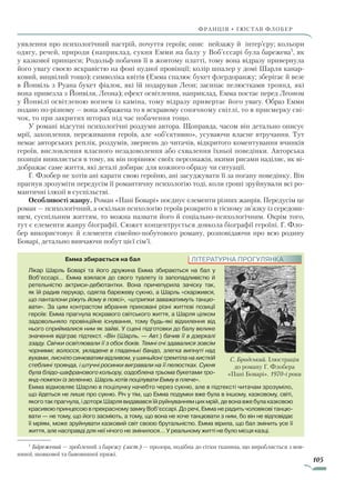 105
франція • гюстав флобер
уявлення про психологічний настрій, почуття героїв; опис пейзажу й інтер’єру; кольори
одягу, речей, природи (наприклад, сукня Емми на балу у Воб’єссарі була барежева1
, як
у казкової принцеси; Родольф побачив її в жовтому платті, тому вона відразу привернула
його увагу своєю яскравістю на фоні нудної провінції; колір шпалер у домі Шарля канар-
ковий, вицвілий тощо); символіка квітів (Емма спалює букет флердоранжу; зберігає й везе
в Йонвіль з Руана букет фіалок, які їй подарував Леон; засипає пелюстками троянд, які
вона привезла з Йонвіля, Леона); ефект освітлення, наприклад, Емма постає перед Лео­ном
у Йонвілі освітленою вогнем із каміна, тому відразу привертає його увагу. Образ Емми
подано по-різному — вона зображена то в яскравому сонячному світлі, то в присмерку сві-
чок, то при закритих шторах під час побачення тощо.
У романі відсутні психологічні роздуми автора. Щоправда, часом він детально описує
мрії, захоплення, переживання героїв, але «об’єктивно», усуваючи власне втручання. Тут
немає авторських реплік, роздумів, звернень до читачів, відкритого коментування вчинків
героїв, висловлення власного незадоволення або схвалення їхньої поведінки. Авторська
позиція виявляється в тому, як він порівнює своїх персонажів, якими рисами наділяє, як ві­
дображає саме життя, які деталі добирає для кожного образу чи ситуації.
Г. Флобер не хотів ані карати свою героїню, ані засуджувати її за погану поведінку. Він
прагнув зрозуміти передусім її романтичну психологію тоді, коли гроші зруйнували всі ро-
мантичні ілюзії в суспільстві.
Особливості жанру. Роман «Пані Боварі» поєднує елементи різних жанрів. Передусім це
роман — психологічний, а оскільки психологію героїв розкрито в тісному зв’язку із середови-
щем, суспільним життям, то можна назвати його й соціально-психологічним. Окрім того,
тут є елементи жанру біографії. Сюжет концентрується довкола біографії героїні. Г. Фло-
бер використовує й елементи сімейно-побутового роману, розповідаючи про всю родину
Боварі, детально вивчаючи побут цієї сім’ї.
ЛІТЕРАТУРНА ПРОГУЛЯНКАЕмма збирається на бал
Лікар Шарль Боварі та його дружина Емма збираються на бал у
Воб’єссарі… Емма взялася до свого туалету із запопадливістю й
ретельністю актриси-дебютантки. Вона причепурила зачіску так,
як їй радив перукар, одягла барежеву сукню, а Шарль «скаржився,
що панталони ріжуть йому в поясі», «штрипки заважатимуть танцю-
вати». За цим контрастом вбрання приховані різні життєві позиції
героїв: Емма прагнула яскравого світського життя, а Шарля цілком
задовольняло провінційне існування, тому будь-які відхилення від
нього сприймалися ним як зайві. У сцені підготовки до балу велике
значення відіграє підтекст. «Він (Шарль. — Авт.) бачив її в дзеркалі
ззаду. Свічки освітлювали її з обох боків. Темні очі здавалися зовсім
чорними; волосся, укладене в гладенькі бандо, злегка випнуті над
вухами,лиснілосинюватимвідливом,ушиньйонітремтіланахисткій
стеблині троянда, і штучні росинки вигравали на її пелюстках. Сукня
була блідо-шафранового кольору, оздоблена трьома букетами тро-
янд-помпон із зеленню. Шарль хотів поцілувати Емму в плече».
Емма відмовляє Шарлю в поцілунку начебто через сукню, але в підтексті читачам зрозуміло,
що йдеться не лише про сукню. Річ у тім, що Емма подумки вже була в іншому, казковому, світі,
якоготакпрагнула,ідоторкШарлявидававсяїйруйнуваннямцихмрій,девонавжебулаказковою
красивою принцесою в прекрасному замку Воб’єссарі. До речі, Емма не радить чоловікові танцю­
вати — не тому, що його засміють, а тому, що вона не хоче танцювати з ним, бо він не відповідає
її мріям, може зруйнувати казковий світ своєю брутальністю. Емма вірила, що бал змінить усе її
життя, але насправді для неї нічого не змінилося… У реальному житті не було місця казці.
1
Барежевий — зроблений з барежу (заст.) — прозора, подібна до сітки тканина, що виробляється з вов-
няної, шовкової та бавовняної пряжі.
С. Бродський. Ілюстрація
до роману Г. Флобера
«Пані Боварі». 1970-і роки
Право для безоплатного розміщення підручника в мережі Інтернет має
Міністерство освіти і науки України http://mon.gov.ua/ та Інститут модернізації змісту освіти https://imzo.gov.ua
 