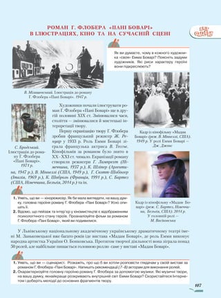 107
Роман Г. Флобера «Пані Боварі»
в ілюстраціях, кіно та на СУЧАСНІЙ сцені
Художники почали ілюструвати ро­
ман Г. Флобера «Пані Боварі» ще в дру­
гій половині XIX ст. Змінювалися часи,
століття — змінювалися й мистецькі ін­
терпретації твору.
Першу екранізацію твору Г. Флобера
зробив французький режисер Ж. Ре-
нуар у 1933 р. Роль Емми Боварі зі­
грала французька актриса В. Тессьє.
Кінофільмів за романом було знято в
ХХ–ХХI ст. чимало. Екранізації роману
створили режисери Г. Лампрехт (Ні-
меччина, 1937 р.), К. Шліпер (Аргенти-
на, 1947 р.), В. Міннеллі (США, 1949 р.), Г. Скотт-Шобінгер
(Італія, 1969 р.), К. Шаброль (Франція, 1991 р.), С. Бартез
(США, Німеччина, Бельгія, 2014 р.) та ін.
У Львівському національному академічному українському драматичному театрі іме­
ні М. Заньковецької вже багато років іде вистава «Мадам Боварі», де роль Емми виконує
народна артистка України О. Бонковська. Протягом творчої діяльності вона зіграла понад
50 ролей, але найбільше пишається головною роллю саме у виставі «Мадам Боварі».
С. Бродський.
Ілюстрація до рома­
ну Г. Флобера
«Пані Боварі».
1971 р.
Як ви думаєте, чому в кожного художни-
ка «своя» Емма Боварі? Поясніть задуми
художників. Які риси характеру героїні
вони підкреслюють?
1.	Уявіть, що ви — кінорежисер. Як би мала виглядати, на вашу дум-
ку, головна героїня роману Г. Флобера «Пані Боварі»? Усно опи-
шіть її.
2.	Відомо, що пейзаж та інтер’єр у кіномистецтві є відображенням
психологічного стану героїв. Проаналізуйте фільм за романом
Г. Флобера «Пані Боварі», який ви подивилися.
Кадр із кінофільму «Мадам
Боварі» (реж. В. Міннеллі, США).
1949 р. У ролі Емми Боварі —
Дж. Джонс
В. Мілашевський. Ілюстрація до роману
Г. Флобера «Пані Боварі». 1947 р.
Кадр із кінофільму «Мадам Бо­
варі» (реж. С. Бартез, Німеччи-
на, Бельгія, США). 2014 р.
У головній ролі —
М. Васіковська
1.	Уявіть, що ви — сценарист. Розкажіть, про що б ви хотіли розповісти глядачам у своїй виставі за
романом Г. Флобера «Пані Боварі». Напишіть рекомендації (7–8) акторам для виконання ролей.
2.	Охарактеризуйте головну героїню роману Г. Флобера за допомогою музики. Які музичні твори,
на вашу думку, якнайкраще розкривають внутрішній світ Емми Боварі? Скористайтеся Інтерне-
том і доберіть мелодії до основних фрагментів твору.
Право для безоплатного розміщення підручника в мережі Інтернет має
Міністерство освіти і науки України http://mon.gov.ua/ та Інститут модернізації змісту освіти https://imzo.gov.ua
 