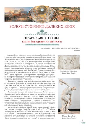 9
ЗОЛОТІ СТОРІНКИ ДАЛЕКИХ ЕПОХ
СТАРОДАВНЯ ГРЕЦІЯ
Етапи й шедеври античності
Античність — життєдайне джерело мистецтва світу.
І. Франко
Античністю називають сукупність надбань давніх греків
і римлян, що становить фундамент європейської культури.
Хронологічні межі античності охоплюють період приблизно
з VIII ст. до н. е. до V ст. н. е. Давньогрецька й давньоримська
культури (а частиною їх є література) належать до античності.
Давньогрецька література давніша за давньоримську, її ство-
рювали давньогрецькою мовою, а появі передував тривалий
період розвитку фольклору й міфології. Давньоримська літе-
ратура виникла на п’ять століть пізніше, її створювали лати-
ною. І давньогрецька, і давньоримська літератури ґрунтують-
ся на міфології, що стала невичерпним джерелом для художніх
творів від давнини до сучасності.
Важливою ознакою античної літератури є оспівування кра-
си людини, її фізичної й духовної сили, зв’язку зі своїм родом
і землею. Для митців античності особистість була носієм ро-
зуму й гармонії. Античну культуру називають антропоцент­
ричною, бо людина була поставлена в центрі світобудови.
У людських образах найчастіше втілювали богів і міфоло-
гічних героїв, які відображали уявлення митців про побудову
світу, явища природи, людську сутність, добро і зло. За часів
античності сформувалися такі важливі поняття, як «громадян­
ський обов’язок», «доброчесність», «краса», «мистецтво». Ан-
тичні митці створили еталонні зразки духовної культури, дали
світові повчальні уроки гуманізму.
Античність справила великий вплив на подальший розви-
ток світової культури. Іван Котляревський та Леся Українка,
Іван Франко й Микола Вороний, Райнер Марія Рільке та Ми-
кола Зеров, Олександр Пушкін та Осип Мандельштам — це
неповний перелік митців, які черпали натхнення з античності.
Що ж приваблює людство в античності? У чому полягає своє-
Народження Афродіти.
Греція. V ст. до н. е.
Мирон. Дискобол.
Греція. V ст. до н. е.
Право для безоплатного розміщення підручника в мережі Інтернет має
Міністерство освіти і науки України http://mon.gov.ua/ та Інститут модернізації змісту освіти https://imzo.gov.ua
 