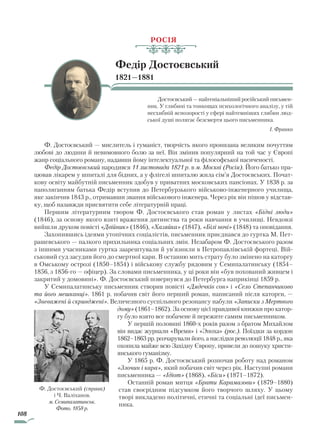 108
РОСІЯ
Федір Достоєвський
1821—1881
Достоєвський — найгеніальніший російський письмен-
ник. У глибині та тонкощах психологічного аналізу, у тій
несхибній яснозорості у сфері найтемніших глибин люд-
ської душі полягає безсмертя цього письменника.
І. Франко
Ф. Достоєвський — мислитель і гуманіст, творчість якого пронизана великим почуттям
любові до людини й невимовного болю за неї. Він змінив популярний на той час у Європі
жанр соціального роману, надавши йому інтелектуальної та філософської насиченості.
Федір Достоєвський народився 11 листопада 1821 р. в м. Москві (Росія). Його батько пра-
цював лікарем у шпиталі для бідних, а у флігелі шпиталю жила сім’я Достоєвських. Почат-
кову освіту майбутній письменник здобув у приватних московських пансіонах. У 1838 р. за
наполяганням батька Федір вступив до Петербурзького військово-інженерного училища,
яке закінчив 1843 р., отримавши звання військового інженера. Через рік він пішов у відстав-
ку, щоб назавжди присвятити себе літературній праці.
Першим літературним твором Ф. Достоєвського став роман у листах «Бідні люди»
(1846), за основу якого взяті враження дитинства та роки навчання в училищі. Невдовзі
вийшли друком повісті «Двійник» (1846), «Хазяйка» (1847), «Білі ночі» (1848) та оповідання.
Захопившись ідеями утопічних соціалістів, письменник приєднався до гуртка М. Пет­
рашевського — палкого прихильника соціальних змін. Незабаром Ф. Достоєвського разом
з іншими учасниками гуртка заарештували й ув’язнили в Петропавлівській фортеці. Вій-
ськовий суд засудив його до смертної кари. В останню мить страту було змінено на каторгу
в Омському острозі (1850–1854) і військову службу рядовим у Семипалатинську (1854–
1856, з 1856-го — офіцер). За словами письменника, у ці роки він «був похований живцем і
закритий у домовині». Ф. Достоєвський повернувся до Петербурга наприкінці 1859 р.
У Семипалатинську письменник створив повісті «Дядечків сон» і «Село Степанчиково
та його мешканці». 1861 р. побачив світ його перший роман, написаний після каторги, —
«Зневажені й скривджені». Величезного суспільного резонансу набули «Записки з Мертвого
дому» (1861–1862). За основу цієї правдивої книжки про катор-
гу було взято все побачене й пережите самим письменником.
У першій половині 1860-х років разом з братом Михайлом
він видає журнали «Время» і «Эпоха» (рос.). Поїздки за кордон
1862–1863 рр. розчарували його, а наслідки революції 1848 р., яка
охопила майже всю Західну Європу, привели до пошуку христи-
янського гуманізму.
У 1865 р. Ф. Достоєвський розпочав роботу над романом
«Злочин і кара», який побачив світ через рік. Наступні романи
письменника — «Ідіот» (1868), «Біси» (1871–1872).
Останній роман митця «Брати Карамазови» (1879–1880)
став своєрідним підсумком його творчого шляху. У цьому
творі викладено політичні, етичні та соціальні ідеї письмен-
ника.
Ф. Достоєвський (справа)
і Ч. Валіханов.
м. Семипалатинськ.
Фото. 1858 р.
Право для безоплатного розміщення підручника в мережі Інтернет має
Міністерство освіти і науки України http://mon.gov.ua/ та Інститут модернізації змісту освіти https://imzo.gov.ua
 