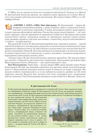 109
Росія • федір достоєвський
У 1880 р. під час урочистостей на честь відкриття пам’ятника О. Пушкіну в м. Москві
Ф. Достоєвський виголосив промову, що справила сильне враження на слухачів. Цей ви-
ступ став останнім публічним виступом письменника. Він помер 9 лютого 1881 р. в м. Пе­
тербурзі (Росія).
«ЗЛОЧИН І КАРА» (1866). Нові обрії роману. Ф. Достоєвський — творець фі­
лософсько-психологічного роману, у якому розвиток сюжету зумовлений зіткнен-
ням ідей та світогляду персонажів. У межах детективного сюжету автор порушує
складні соціально-філософські проблеми. Основа його реалістичної творчості — світ люд-
ських страждань, трагедія приниженої й скривдженої особистості. Володіючи мистецтвом
психологічного аналізу, письменник показав, як приниження людської гідності руйнує
душу, роздвоює свідомість, унаслідок чого виникає, з одного боку, відчуття своєї нікчемності,
а з іншого — потреба протесту.
Наслідуючи М. Гоголя, Ф. Достоєвський розробляв тему «маленької людини» — трагедії
пересічної особистості, яка внаслідок соціального та психологічного гноблення була надто
принижена й ображена в житті. Це забута Богом і суспільством істота, яка постійно веде бо-
ротьбу за виживання. Однак Ф. Достоєвський ніколи не втрачав віри у великі сили людини,
її здатність протистояти злу й насильству, а також у можливості духовного воскресіння та
відродження гуманістичних законів у житті.
«Злочин і кару» Ф. Достоєвський називав «романом-трагедією». Це твір про добро і
зло, про бунт і смиренність, про знедолених і пригнічених. Задум роману мав передісторію.
Йому передувала повість «П’яненькі» — про людей соціального «дна».
Бунт Раскольникова. Герой твору — молода людина 1860-х років, бідний студент Родіон
Раскольников. Він мріє про знищення соціального зла, про благо людей, чесне й благородне
життя. У Раскольникова загострене почуття совісті й співчуття до чужих страждань. Він
відчуває особисту відповідальність за те, що відбувається довкола, приймає на себе місію
порятунку людства. Водночас його захопила ідея стати «володарем долі», надлюдиною,
якій усе дозволено. Уяву Раскольникова хвилювали сильні особистості: Магомет, Наполеон.
Ф. Достоєвський та М. Гоголь
Ф. Достоєвський відчував духовну спорідненість із творчістю М. Гоголя. Тему «маленької люди-
ни» відображено в багатьох творах Ф. Достоєвського. Як і М. Гоголь, він захищав «зневаже-
них і скривджених», показував різні вади суспільства й людської душі. Щоб краще зрозуміти
творчий метод М. Гоголя, Ф. Достоєвський намагався навіть жити в тих районах Петербурга,
де жив український митець. Ф. Достоєвський
хотів ходити тими самими вулицями, дихати тим
самим повітрям, що й М. Гоголь. Образ столиці,
жахливої безодні, де зникає все людяне й та-
лановите, зображений Ф. Достоєвським у по-
вісті «Бідні люди», романах «Зневажені й скрив-
джені», «Злочин і кара» та ін. У записних книжках
митця в петербурзький період з’явилися такі
рядки: «Полюбите нас чёрненькими, беленьки-
ми нас всякий полюбит» (рос.). У цих словах
відчувається велика християнська любов до
людини незалежно від її стану та звання. Лю-
бити людей та захищати їхнє життя й право на
щастя — ця думка єднає М. Гоголя та Ф. Досто-
євського.
ЛІТЕРАТУРНА ПРОГУЛЯНКА
І. Глазунов. Ф. М. Достоєвський.
Біла ніч. 1983 р.
Право для безоплатного розміщення підручника в мережі Інтернет має
Міністерство освіти і науки України http://mon.gov.ua/ та Інститут модернізації змісту освіти https://imzo.gov.ua
 