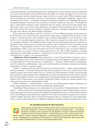 112
роман ХІХ століття
у квартирі Родіона, у поліцейській дільниці, пробуджують совість Раскольникова, особливо
тоді, коли майстровий хлопець Миколка взяв убивство старої лихварки на себе. На цих
імпровізованих допитах герой відчуває страх за себе та за свою «ідею». Його непокоїть запи-
тання: володар він, який керує світом, чи самозванець, «тремтяче створіння». Діалог Рас-
кольникова зі слідчим — це двобій злочинної свідомості та правосуддя. Порфирій Петрович
розкриває вбивцю й закликає його зізнатися в злочині. Родіон не здається… Стурбованість
про те, щоб зберегти вірність «ідеї», приводить його до думки, що він був би щасливий, якби
вбив лише через голод. Ідея влади продовжує хвилювати Раскольникова, він не може чути
про свій злочин, бо взагалі не вважає злочином убивство «нікому не потрібної» лихварки,
але при тому забуває, що вбив безвинну Лизавету.
Раскольников випробовує себе й у «діалозі» із Сонею Мармеладовою. Свій прихід до
Соні пояснює тим, що вони обоє переступили межу моралі заради блага ближніх і тому
йтимуть «одним шляхом». Він називає Соню «великою грішницею» не за безчестя та гріх
повії, а за те, що вона даремно принесла себе в жертву, занапастила своє життя. Він опи-
сує похмуре майбутнє сім’ї Мармеладова: помре від сухот Катерина Іванівна, відвезуть у
лікарню Соню, опиняться на вулиці діти-сироти, піде Соніним шляхом молодша сестра
Поленька… Самовідданий вчинок Соні Раскольников підносить до символу «великого
страждання». Жест, коли він нахилився до Соні й поцілував її ногу, від якого здригну-
лася від жаху та подиву її чиста душа, пояснюється так: «Я не тобі вклонився, я всьому
стражданню людському вклонився…» (Переклад І. Сергєєва). Раскольников судить Соню
з позиції своєї «теорії», а не загальної моралі.
«Двійники» Раскольникова. Неспроможність «ідеї» Родіона Раскольникова про те,
що можна переступити через свою совість і виправдати злочин добрими справами, засвідчу-
ють філософсько-етичні погляди його «двійників» — Лужина, Лебезятникова, Свидригай-
лова. Їх називають «двійниками», тому що в їхній свідомості та вчинках закладені негативні,
антигуманні «теорії» головного героя.
Лужин — буржуазний ділок. Його життєві та соціальні засади — егоїзм, корисливий роз-
рахунок, нажива. У власному збагаченні він убачає розвиток суспільства, заперечуючи жер-
товність заради загального добра. По суті, Лужин, як і Раскольников, уважає, що поодинокі
благодіяння не здатні змінити світ. Наприклад, в історії із Сонею він відстоює думку, що вона
рано чи пізно вкраде. Родіон на підтвердження своєї правоти вбивства старої кровопивці за-
певняє себе в її шкідливості для людей та неминучій смерті. Лужин не підняв сокиру, але у
своїх роздумах допускає такий варіант подій.
Інший «двійник» — Лебезятников — протестує, як і Раскольников, проти існуючого по-
рядку, однак заперечення всього цього беззмістовне, карикатурне.
Самообман Раскольникова стає очевидним під час зустрічі із Свидригайловим. На його
совісті — тяжкі злочини: він став причиною смерті дівчинки, над якою вчинив наругу, винен у
смерті дружини й у багатьох інших гріхах. Проте Свидригайлов здатен і на благородні вчинки:
після смерті Мармеладова забезпечує майбутнє його сім’ї, не приховує спадщину, яку залиши-
ла його покійна дружина Дуні, сестрі Раскольникова. Він діє відповідно до свого принципу,
згідно з яким злочин спокутується добрими справами. Скоївши злочин, Свидригайлов «пере-
М. Коцюбинський про Ф. Достоєвського
Український письменник М. Коцюбинський писав: «Рухатися слідом за сюжета-
ми Ф. Достоєвського, стежити за ходом роздумів його персонажів — це означає
зазирати в глибини своєї свідомості й підсвідомості, блукати темними вулицями
страшного міста в пошуках світла… Однак краса все ж таки колись урятує світ...
Краса гідності, почуттів, моралі й людяності. І ми віримо йому, бо без краси цей світ прире-
чений… Незважаючи на страждання й приниження, герої Ф. Достоєвського відстоюють ідеї
краси й вищої справедливості, за яку готові пожертвувати всім».
Право для безоплатного розміщення підручника в мережі Інтернет має
Міністерство освіти і науки України http://mon.gov.ua/ та Інститут модернізації змісту освіти https://imzo.gov.ua
 
