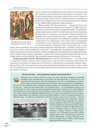 114
роман ХІХ століття
він то залишається прибічником наполеонівської, месіанської
ідеї, навіть не може вимовити слова злочин, то засуджує себе.
Раскольников переступив через чужі життя, але не в змозі пе-
реступити через свою совість. У романі немає остаточної пе-
ремоги ідеї смирення, хоч ідеали письменника втілені в образі
Соні: «Краще бути жертвою, аніж палачем…»
Фінал роману Ф. Достоєвського — відкритий. В епілозі
Родіон Раскольников потрапляє на каторгу, у Сибір. Він засу-
джений на вісім років важких виправних робіт. Соня Марме-
ладова приїжджає до нього з метою надати духовну підтримку.
Її жертовність і відданість спонукають Раскольникова пе-
реосмислити «наполеонівську ідею» і, урешті-решт, відмови-
тися від неї. Раскольников хоче добрими справами й любов’ю
спокутувати всі страждання Соні. Саме вона й подароване
нею Євангеліє дали поштовх до духовного воскресіння Родіо­
на Раскольникова, повернули йому втрачений сенс і жагу
життя. Він усвідомлює, що «нове життя недаремно йому дароване», що йому доведеться за-
платити за нього новим майбутнім подвигом… «Але тут уже починається нова історія, іс­
торія поступового оновлення людини, історія поступового переродження її, поступового пере­
ходу з одного світу в інший, знайомство з новою, досі зовсім не відомою дійсністю. Це могло б
стати темою нової розповіді, а цю розповідь нашу закінчено» (Переклад І. Сергєєва).
Індивідуальний стиль Ф. Достоєвського. Реалізм Ф. Достоєвського — це нове слово
в літературі. За його основу взято пошук ідеалу, змісту буття, осягнення краси світу на
противагу потворності й аморальності дійсності. Свій реалізм письменник називав «фан­
тастичним». Це визначення він пояснював індивідуальним баченням світу та його явищ:
те, що сприймається як щось надзвичайне, фантастичне, він бачив звичайним, природним,
життєвим і навпаки.
Воскресіння Лазаря. Ікона
Новгородської школи. XV ст.
Оптина пустинь — місце духовних шукань інтелігенції XIX ст.
Неподалік від м. Калуги (Росія) є місце, яке було напрочуд значущим у духовній
еволюції таких письменників, як М. Гоголь, Ф. Достоєвський, Л. Толстой та ін. Це
монастир Оптина пустинь. Він був заснований ще в XV ст. розбійником, на ймен-
ня Опт, який прагнув спокутувати свою провину через палкі молитви. Незабаром в
Оптину пустинь прийшли ченці з Києво-Печерської лаври, які розбудували монастир. Опти-
на пустинь — місце зустрічі православ’я та літератури XIX ст. І це не випадково, адже в той
час там жили так звані старці, які мали великий дар духовного прозріння. До старця Макарія
їздив радитися в останні роки М. Гоголь. Відомо, що він навіть хотів залишити світське жит-
тя й стати ченцем. Але Макарій відмовив йому, бо в нього ще залишалося багато справ у
миру. Перед смертю письменник просив свого друга графа О. Толстого передати другий том
«Мертвих душ» на редакцію священикам в Оптину пустинь, але цього не сталося… І другий
том «Мертвих душ» був утрачений. Слідом
за М. Гоголем Ф. Достоєвський теж неодно-
разово приїздив в Оптину пустинь ра­дитися зі
старцемАмвросієм.Християнські ідеї та обра-
зи, що ввійшли в романи Ф. До­­стоєвського,
навіяні поїздками митця в Оп­тину пустинь
(зокрема, старець Зосима з «Братів Кара-
мазових» та ін.). Молитва оптинських старців
завжди була з ним. За радянських часів мо-
настир зруйнували, на його території ство-
рили концтабір. Тільки з 1988 р. розпочалося
відродження Оптиної пустині.

Оптина пустинь. Фото. 1896 р.

Право для безоплатного розміщення підручника в мережі Інтернет має
Міністерство освіти і науки України http://mon.gov.ua/ та Інститут модернізації змісту освіти https://imzo.gov.ua
 
