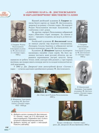 116
«Злочин і кара» Ф. Достоєвського
в образотворчому мистецтві та кіно
Відомий російський художник І. Глазунов на-
писав багато картин до творів Ф. Достоєвського,
зокрема й до роману «Злочин і кара». На портреті
Родіон Раскольников виглядає відчуженим, за-
глибленим у свої думки.
На другому портреті Раскольников зображений
перед убивством старої лихварки. За спиною в
нього — тридцять сходинок, що ведуть до його ко-
мірчини.
Російський художник П. Боклевський також
не оминув увагою твір видатного письменника.
Лихварка Альона Іванівна в зображенні митця
цілком відповідає опису Ф. Достоєвського.
Художник Д. Шмаринов прагнув відтворити
насамперед емоційні стани героїв. На його ма-
люнках постають живі рухливі обличчя, що ви-
ражають переживання, настрої, почуття. Автор
навмисно не робить чітких ліній, контури ніби розмиті, у сіро-чорних
відтінках, що підкреслюють похмуре життя та складні психологічні ко-
лізії персонажів.
У 2002 р. Дж. Джарольд зняв двохсерійний фільм «Злочин і
кара» — сучасна адаптація однойменного роману Ф. Достоєвського.
І. Глазунов. Родіон
Раскольников.
Ілюстрація до рома-
ну Ф. Достоєвсько-
го «Злочин і кара».
1982 р.
І. Глазунов.
Раскольников
на сходах.
Ілюстрація до рома-
ну Ф. Достоєвсько-
го «Злочин і кара».
1982 р.
Д. Шмаринов. Ілюстрація
до роману Ф. Достоєв-
ського «Злочин і кара».
1935–1936 рр.
Кадри з кінофільму «Злочин і кара»
(реж. Дж. Джарольд, Велика Британія). 2002 р.
1.	 Доберіть цитати з роману Ф. Достоєвсько-
го «Злочин і кара» до 2–3 ілюстрацій, які
вам сподобалися. Порівняйте текст та його
втілення в образотворчому мистецтві.
2.	 Доберіть музику до однієї з ілюстрацій.
Поясніть свій вибір.
П. Боклевський.
Лихварка. Ілюстрація
до роману Ф. Достоєв-
ського «Злочин і кара».
1980-i рокиДж. Сімм у ролі Родіона Раскольникова.
2002 р.
Право для безоплатного розміщення підручника в мережі Інтернет має
Міністерство освіти і науки України http://mon.gov.ua/ та Інститут модернізації змісту освіти https://imzo.gov.ua
 