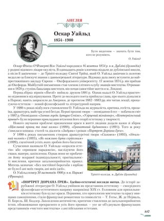 117
АНГЛІЯ
Оскар Уайльд
1854–1900
Бути видатним — значить бути тим,
кого не розуміють.
О. Уайльд
Оскар Фінґал О’Флаерті Вілс Уайльд народився 16 жовтня 1854 р. в м. Дубліні (Ірландія)
у родині відомого лікаря-окуліста. В одинадцять років хлопчика віддали до дублінської школи,
а після її закінчення — до Трініті-коледжу Святої Трійці, який О. Уайльд закінчив із золотою
медаллю за блискучі знання з давньогрецької літератури. Відзнака дала змогу вступити до най-
престижнішого закладу Європи — Оксфордського університету. 17 жовтня 1874 р. він приїхав
до Оксфорда. Майбутній письменник став членом елітного клубу знавців мистецтва. Отримав-
ши в 1878 р. ступінь бакалавра мистецтв, він почав самостійне життя в м. Лондоні.
Перша збірка віршів «Поезії» вийшла друком 1881 р. Однак надалі О. Уайльд практич-
но відмовився від віршування. Проте до молодого поета прийшла слава, про нього дізналися
в Парижі, навіть запросили до Америки, де протягом 1882–1883 рр. він читав лекції, пропа-
гуючи естетизм — новий філософський та літературний напрям.
У 1880-х роках відбулося становлення О. Уайльда як журналіста, критика, есеїста, проза-
їка, драматурга, майстра усної бесіди. Перші прозові твори — оповідання й есе — побачили світ
у 1887 р. Оповідання «Злочин лорда Артура Севіла», «Узірцевий мільйонер», «Кентервільський
привид» були першими прикладами втілення його теорії естетизму у творчості.
Нового звучання проблемі призначення краси в житті людини додали казки зі збірок
«Щасливий принц та інші казки» (1888), «Гранатовий будиночок» (1891). Того ж року
з’явилася книжка статей та діалогів «Задуми» і роман «Портрет Доріана Ґрея».
У 1890-х роках письменник створив драматургічні твори «Саломея» (1893), «Ідеаль­
ний чоловік» (1895), «Як важливо бути серйозним»
(1899), сценічний успіх яких зробив його багатим.
Сучасники називали О. Уайльда «королем есте­
тів» або «принцом парадоксів», наслідуючи його
смаки, манери, захоплення. Однак вони не пробачи-
ли йому яскравої індивідуальності, оригінальнос-
ті мислення, критики загальноприйнятих правил.
Митець зазначав: «Без постійної боротьби з юрбою
не було б ані моїх творів, ані моїх ідей».
О. Уайльд помер 30 листопада 1900 р. в м. Парижі
(Франція).
«ПОРТРЕТ ДОРІАНА ҐРЕЯ». Ідейно-естетичні погляди митця. До історії за-
рубіжної літератури О. Уайльд увійшов як представник естетизму — своєрідного
філософсько-естетичного напряму наприкінці XIX ст. Головним для прихильни-
ків естетизму був культ краси. Першими, хто проголосив мистецтво та красу яви-
щами самоцінними, стали французькі романтики та символісти — Т. Готьє, Ж. де Нерваль,
П. Борель, Ш. Бодлер. Захоплення античністю, критичне ставлення до загальноприйнятих
істин, обожнювання прекрасного в усіх його проявах — усе це об’єднувало французьких
представників «чистого мистецтва» з англійськими естетами.
Трініті-коледж. м. Дублін (Ірландія)
Право для безоплатного розміщення підручника в мережі Інтернет має
Міністерство освіти і науки України http://mon.gov.ua/ та Інститут модернізації змісту освіти https://imzo.gov.ua
 