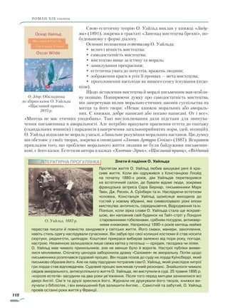 118
роман ХІХ століття
Свою естетичну теорію О. Уайльд виклав у книжці «Заду­
ми» (1891), зокрема в трактаті «Занепад мистецтва брехні», по-
будованому у формі діалогу.
Основні положення естетизму О. Уайльда:
• велич і вічність мистецтва;
• самодостатність мистецтва;
• мистецтво вище за істину та мораль;
• замилування прекрасним;
• естетична увага до почуттів, вражень людини;
• зображення краси в усіх її проявах — мета мистецтва;
• проголошення насолоди як вищого сенсу існування (гедо-
нізм).
Щодо зіставлення мистецтва й моралі письменник мав особли-
ву позицію. Поширюючи думку про самодостатність мистецтва,
він заперечував вплив морально-етичних зако­нів суспільства на
митця та його твори: «Немає книжок моральних або амораль-
них. Є книжки, добре написані або погано написані. От і все»;
«Митець не має етичних уподобань». Такі висловлювання дали підстави для звинува-
чення письменника в аморальності. Але потрібно врахувати прагнення естета до епатажу
(скандальних вчинків) і парадоксів (заперечення загальноприйнятих норм, ідей, позицій).
О. Уайльд відхиляв не мораль узагалі, а банальне розуміння моральних настанов. Цю думку
він обстоює у своїх творах, зокрема в оповіданні «Злочин Артура Севіла» (1887). Яскравим
прикладом того, що проблеми морального життя людини не були байдужими письменни-
кові, є його казки. Естетизм автора в казках «Хлопчик-Зірка», «Щасливий принц», «Відданий
Злети й падіння О. Уайльда
Протягом життя О. Уайльд любив вишукані речі й кра-
сиве життя. Коли він одружився з Констанцією Ллойд
на початку 1880-х років, дім Уайльдів перетворився
на естетич­ний салон, де бували відомі люди, зокрема
французька актриса Сара Бернар, письменники Марк
Твен,­Дж. Рес­кін, А. Суїнберн та ін. Наслідуючи ес­тетизм
чоловіка, Констанція Уайльд щомісяця виходила до
гостей у новому вбранні, яке символізувало різні епохи
мистецтва: античність, середньовіччя, Відродження та ін.
Пізніше, коли зірка слави О. Уайльда стала ще яскраві-
шою, він наповнив свій будинок на Тайт-стріт у Лондоні
старовинними гобеленами, срібним посудом, антиквар-
ними книжками. Наприкінці 1890-х років митець майже
перестав писати й повністю занурився у світське життя. Його смаки, манери, захоплення,
навіть стиль одягу наслідували сучасники. Він забув про свої колишні костюми й став носити
сюртуки, рединготи, циліндри. Коштовні прикраси вибирав залежно від пори року, погоди,
настрою. Незмінною залишалася лише свіжа квітка у петельці — орхідея, гвоздика чи лілея.
О. Уайльд мав чимало прихильників, але не менше було й ворогів. Настрої публіки вияви-
лися мінливими. Спочатку цензура заборонила драму «Саломея» як аморальну. Потім щодо
письменника розпочався судовий процес. Він подав позов до суду на лорда Куїнсберрі, який
письмово образив його. Але на лаву підсудних потрапив сам О. Уайльд, який унаслідок хитрої
гри лорда став відповідачем. Судовий процес викликав гучний резонанс. Знайшлося чимало
свідків аморального, антисуспільного життя О. Уайльда, які виступили в суді. 25 травня 1895 р.
«короля естетів» засудили на два роки ув’язнення. Після того перед митцем зачинилися всі
двері Англії. Сім’я та друзі зреклися його. Журнали не друкували його творів, книжки ви-
лучали з бібліотек, і він вимушений був залишити Англію… Самотній та забутий, О. Уайльд
провів останні роки життя у Франції.
О. Уайльд. 1882 р.
О. Здор. Обкладинка
до збірки казок О. Уайльда
«Щасливий принц».
2015 р.
ЛІТЕРАТУРНА ПРОГУЛЯНКА
Право для безоплатного розміщення підручника в мережі Інтернет має
Міністерство освіти і науки України http://mon.gov.ua/ та Інститут модернізації змісту освіти https://imzo.gov.ua
 