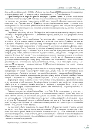 119
англія • оскар уаЙльд
друг», «Соловей і троянда» (1888), «Рибалка та його душа» (1891) наповнений справжньою,
нештучною моральністю, яка утверджує взаємодопомогу, любов і відданість.
Проблема краси й моралі в романі «Портрет Доріана Ґрея». У романі найповніше
виявився естетичний ідеал О. Уайльда: абсолютизація творчості та творчої особистості, про-
тиставлення внутрішнього світу людини грубій, знедуховленій дійсності, проголошення на-
солоди як сенсу буття (гедонізм). Проблему зіставлення естетичних норм з етичними зако-
нами суспільства письменник зробив головною. Вона порушена вже в передмові до роману,
а потім це питання досліджено на прикладі художнього експерименту над життям головного
героя — Доріана Ґрея.
Передмова до роману містить 25 афоризмів, які декларують естетичну програму автора:
«Митець — творець прекрасного», «Справжніми обранцями є ті, для кого прекрасне означає
лише одне — Красу»1
та ін.
Автор поставив свого героя Доріана Ґрея в надзвичайну ситуацію: йому даровані вічна
молодість і краса, а старіє та стає чимдалі жахливішим лише його зображення на портре-
ті. Багатий вродливий юнак поринув у вир насолод услід за своїм наставником — лордом
Генрі Воттоном, який підказав ідею вічної молодості, милуючись портретом Доріана в май-
стерні художника Безіла Голворда. Художник, уражений чистотою юного Ґрея, відтворив
у портреті свої мрії, почуття, бачення краси, «самого себе». Прекрасний витвір мистецтва
ввібрав душу митця, здатну впливати й підкоряти інших. Але Доріана Ґрея привабили не
почуття Безіла, а ідеї лорда Генрі, на переконання якого людина повинна не довіряти
мистецтву, не вчитися краси в нього, а самостійно шукати її в житті: «Впливати на когось —
це означає віддавати комусь власну душу. Людина вже не захоплюється своїми природними
пристрастями. І чесноти вона переймає від інших, і гріхи, — коли є така річ, як гріх, — за­
позичує. Мета життя — розвиток власного “я”. Повністю реалізувати своє єство — ось для
чого існує кожен із нас».
Між художником і лордом розгортається битва за душу та красу юнака, перемогу в якій
на перших же сторінках роману отримує лорд Генрі, мабуть, тому, що його слова були дуже
переконливими. «Прекрасне в житті — це насолода почуттів, — навчав злий геній Доріана, —
треба лише дати вияв кожному почуттю, утілити кожну мрію». «Єдиний спосіб позбутися
спокуси — піддатися їй» — цей улюблений парадокс О. Уайльда озвучує саме лорд Генрі.
Доріан Ґрей пішов за своїм новим учителем без тривалих вагань, промінявши власну
душу на пошук вічної насолоди. Засобами фантастики автор матеріалізував слова юнака:
«Якби це я міг залишитися завжди молодим, а старішав — портрет! За це… за це… я від­
дав би все!» І портрет, створений Безілом, узяв на себе й тягар часу, і моральну відповідаль-
ність за спрагу гострих відчуттів.
Першою даниною гедонізму Доріана Ґрея стала Сібіл Вейн, яка вразила естетичні почут-
тя героя незвичайним талантом актриси. Але кохання швидко минуло, коли Сібіл, закохав-
шись в юного красеня, не змогла більше вдавати кохання на сцені. Не отримавши насолоди
від вистави, Доріан Ґрей грубо відштовхнув дівчину не тільки від себе, а й від життя — вона
отруїлася. Це був перший злочин, який відобразився на портреті. Спочатку він злякав До-
ріана, його мучило сумління, але егоїзм і гедонізм перемогли: він сховав портрет і почав нове
життя — без докорів совісті й вагань.
Це нове життя було подвійним. На людях Ґрей був блискучим денді, кумиром молоді,
що наслідувала його манери, стиль, висловлювання. Любов до краси проявилась у зби-
ранні коштовних речей, які милували його естетичний зір, слух, нюх. Жадібний до нових
незвичайних вражень, юнак не старів, умеблював свій дім з великою пишністю та смаком,
зібрав колекцію старовинних гобеленів і рідкісних парфумів, коштовного каміння та екзо-
тичних музичних інструментів.
1
Тут і далі переклад Ростислава Доценка.
Право для безоплатного розміщення підручника в мережі Інтернет має
Міністерство освіти і науки України http://mon.gov.ua/ та Інститут модернізації змісту освіти https://imzo.gov.ua
 