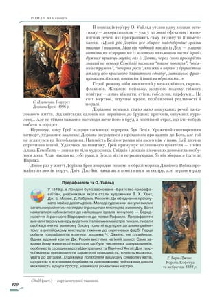 120
роман ХІХ століття
В описах інтер’єру О. Уайльд утілив одну з ознак есте-
тизму — декоративність — увагу до зовні ефектних і живо-
писних речей, які прикрашають саму людину та її помеш-
кання. «Цілий рік Доріан усе збирав найдобірніші зразки
тканин і вишивок. Мав він чудовий муслін із Делі — з гарно
витканими візерунками із золотого пальмового листя й рай­
дужних крилець жуків; газ із Дакки, через свою прозорість
знаний на всьому Сході під назвами “ткане повітря”, “водя­
ний струмінь”, “вечірня роса”, книжки в оправі з брунастого
атласу або красивого блакитного єдвабу1
, затканого фран­
цузькими ліліями, птахами й іншими образками…»
Герой роману ніби замкнений у межах кімнат, скринь,
флаконів. Жодного пейзажу, жодного подиху свіжого
повітря — лише кімнати, стіни, гобелени, парфуми… Це
світ мертвої, штучної краси, позбавленої реальності й
моралі.
Доріанові невдовзі стало мало вишуканих речей та са-
лонного життя. Від світських салонів він перейшов до брудних притонів, опіумних кури-
лень… Але не тільки бажання насолоди жене його в бруд, а постійний страх, що хто-небудь
побачить портрет.
Першому, кому Ґрей відкрив таємницю портрета, був Безіл. Уражений спотворенням
витвору, художник закликає Доріана звернутися з проханням про каяття до Бога, але той
не зглянувся на його благання. Натомість Безіл отримав він нього ніж у шию. Цей злочин
спричинив інший. Удаючись до шантажу, Ґрей примушує колишнього приятеля — хіміка
Алана Кемпбела — знищити тіло художника. Свідків і доказів злочинцю допомогла позбу-
тися доля: Алан наклав на себе руки, а Безіла ніхто не розшукував, бо він збирався їхати до
Парижа.
Лише раз у житті Доріана Ґрея знаряддя помсти в образі моряка Джеймса Вейна про-
майнуло зовсім поруч. Двічі Джеймс намагався помститися за сестру, але першого разу
1
Єдваб (заст.) — сорт коштовної тканини.
С. Плутенко. Портрет
Доріана Ґрея. 1996 р.
Прерафаеліти та О. Уайльд
У 1848 р. в Лондоні було засноване «Братство прерафа-
елітів», учасниками якого стали художники В. Х. Хант,
Дж. Е. Міллес, Д. Ґабріель Россетті. Це об’єднання проісну-
вало майже десять років. Молоді художники кинули виклик
загальноприйнятим поглядам і принципам мистецтва живопису. Вони
намагалися наблизитися до найкращих ідеалів минулого — Серед-
ньовіччя й раннього Відродження до появи Рафаеля. Прерафаеліти
вивчали творчу манеру видатних італійських майстрів пензля, писали
свої картини на вологому білому полотні всупереч загальноприйня-
тому в англійському мистецтві тяжінню до коричневих фарб. Перші
роботи прерафаелітів критики, зокрема Ч. Діккенс, не сприйняли.
Однак відомий критик Дж. Рескін виступив на їхній захист. Саме за-
вдяки йому живописці-новатори здобули численних шанувальників,
особливо із середніх верств Центральної та Північної Англії. Для твор-
чої манери прерафаелітів характерні правдивість, точність малюнка,
увага до деталей. Художники полюбляли вишукану символіку квітів,
що разом з яскравими фарбами та дивовижними пейзажами давала
можливість відчути простір, навіювала романтичні настрої.
Е. Берн-Джонс.
Король Кофетуа
та жебрачка. 1884 р.
Право для безоплатного розміщення підручника в мережі Інтернет має
Міністерство освіти і науки України http://mon.gov.ua/ та Інститут модернізації змісту освіти https://imzo.gov.ua
 