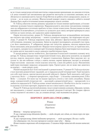 122
роман ХІХ століття
це не тільки заперечення зв’язків мистецтва з моральними принципами, як доводив естетизм,
а й доказ основної ідеї письменника про розвиток мистецтва за власними законами, які не
збігаються із законами життя. Ідеолог Генрі Воттон не робить нічого аморального, власне, ес-
тетизм — це не шлях до злочину. Фантастичний поворот сюжету доводить хибність позиції
Доріана Ґрея, який естетичними ідеями виправдовує власні злочини.
О. Уайльд збагатив світову романну традицію не тільки новими проблемами, а й незви-
чайними шляхами їхнього вирішення. Парадоксальність мислення письменника пошири-
лася на зображення естетичних проблем та їхнє етичне осмислення. Балансування на межі
звичайного й незвичайного, усталеного та зухвалого дало змогу авторові привернути увагу
публіки до таких питань, які здавалися давно вирішеними.
Окрім інтелектуалізму, роман О. Уайльда виокремлюється нетрадиційною поетикою,
що свідчить про появу модернізму — нового художнього напряму, що відрізнявся від реа-
лізму. У романі О. Уайльда порушено межу між дійсним і фантастичним, об’єктивним і
суб’єктивним, свідомим і несвідомим. Зміни на портреті відтворюють духовний стан героя,
а не його зовнішність. У зображенні автора світ почуттів, вражень, насолод виявляється
більш значущим, аніж реальний світ. Нерідко читач втрачає відчуття того, де герой мислить,
а де марить, занурюється в химерні мрії. Існування Доріана Ґрея перетворюється на вигада-
не уявою життя, жахливість якого доводять ганебні вчинки героя.
У центрі роману постає особистість. Дослідження її психології становить основну мету
автора. О. Уайльд використовує імпресіоністичний стиль, фіксуючи непомітні, на перший
погляд, порухи людського серця. У процесі становлення Доріана Ґрея важливе все: не
тільки те, що він побачив і почув, а навіть натяки, окремі враження, настрої та асоціації.
Героя поступово захоплює стихія власних почуттів, з яких він робить культ. Письменник
майстерно відтворює моральну деградацію героя. Урешті-решт, він не може вже дивитися
на портрет — свою грішну душу.
Ранній модернізм був тісно пов’язаний із романтизмом. У романі О. Уайльда відчува-
ється відгомін романтичних традицій, але в парадоксальній інтерпретації. Герої шукають
для себе нові ідеали, протиставлені реальній дійсності. Доріан Ґрей знаходить свій ідеал
у насолоді, Безіл — у творенні прекрасного, лорд Генрі — у вільному самовиявленні, Сібіл
Вейн — у коханні. Усі вони так чи інакше прагнуть утекти у світ своїх уподобань. Однак
якщо в романтичній літературі світ — жахливий, а романтичний ідеал — прекрасний, то в
любителя парадоксів О. Уайльда немає певної визначеності. Особистість постає в нього в
складному сплетінні протиріч, вирішити які не в змозі навіть саме життя.
Роман О. Уайльда насичений різними, іноді суперечливими думками, образами, ідеями,
які викликають у кожної людини власні асоціації, роздуми й настрої. Це створює ефекти
плину свідомості «як вона є», що, за словами автора, «має полонити всю увагу».
Портрет Доріана Ґрея (1891)
Роман
(Скорочено)
Передмова
Митець — творець прекрасного.
Ті, що в прекрасному вбачають бридке, — люди зіпсуті, які, однак, не стали через те при­
вабливі. Це вада.
Ті, що в прекрасному здатні побачити прекрасне, — люди культурні. На них є надія.
Але обранцями є ті, для кого прекрасне означає лише одне — Красу.
Немає книжок моральних або неморальних. Є книжки добре написані або погано написані.
От і все.
Право для безоплатного розміщення підручника в мережі Інтернет має
Міністерство освіти і науки України http://mon.gov.ua/ та Інститут модернізації змісту освіти https://imzo.gov.ua
 