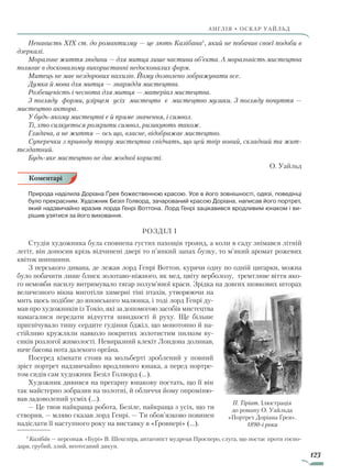 123
англія • оскар уаЙльд
Ненависть XIX ст. до романтизму — це лють Калібана1
, який не побачив своєї подоби в
дзеркалі.
Моральне життя людини — для митця лише частина об’єкта. А моральність мистецтва
полягає в досконалому використанні недосконалих форм.
Митець не має нездорових нахилів. Йому дозволено зображувати все.
Думка й мова для митця — знаряддя мистецтва.
Розбещеність і чеснота для митця — матеріал мистецтва.
З погляду форми, узірцем усіх мистецтв є мистецтво музики. З погляду почуття —
мистецтво актора.
У будь-якому мистецтві є й пряме значення, і символ.
Ті, хто силкується розкрити символ, ризикують також.
Глядача, а не життя — ось що, власне, відображає мистецтво.
Суперечки з приводу твору мистецтва свідчать, що цей твір новий, складний та жит­
тєздатний.
Будь-яке мистецтво не дає жодної користі.
О. Уайльд
Природа наділила Доріана Ґрея божественною красою. Усе в його зовнішності, одязі, поведінці
було прекрасним. Художник Безіл Голворд, зачарований красою Доріана, написав його портрет,
який надзвичайно вразив лорда Генрі Воттона. Лорд Генрі зацікавився вродливим юнаком і ви-
рішив узятися за його виховання.
Розділ І
Студія художника була сповнена густих пахощів троянд, а коли в саду знімався літній
легіт, він доносив крізь відчинені двері то п’янкий запах бузку, то м’який аромат рожевих
квіток шипшини.
З перського дивана, де лежав лорд Генрі Воттон, курячи одну по одній цигарки, можна
було побачити лише блиск золотаво-ніжного, як мед, цвіту верболозу, тремтливе віття яко-
го немовби насилу витримувало тягар полум’яної краси. Зрідка на довгих шовкових шторах
величезного вікна миготіли химерні тіні птахів, утворюючи на
мить щось подібне до японського малюнка, і тоді лорд Генрі ду-
мав про художників із Токіо, які за допомогою засобів мистецтва
намагалися передати відчуття швидкості й руху. Ще більше
пригнічувало тишу сердите гудіння бджіл, що монотонно й на-
стійливо кружляли навколо покритих золотистим пилком ву-
сиків розлогої жимолості. Невиразний клекіт Лондона долинав,
наче басова нота далекого органа.
Посеред кімнати стояв на мольберті зроблений у повний
зріст портрет надзвичайно вродливого юнака, а перед портре-
том сидів сам художник Безіл Голворд (…).
Художник дивився на прегарну юнакову постать, що її він
так майстерно зобразив на полотні, й обличчя йому опроміню-
вав задоволений усміх (…).
— Це твоя найкраща робота, Безіле, найкраща з усіх, що ти
створив, — мляво сказав лорд Генрі. — Ти обов’язково повинен
надіслати її наступного року на виставку в «Ґровнері» (…).
1
Калібан — персонаж «Бурі» В. Шекспіра, антагоніст мудреця Просперо, слуга, що постає проти госпо-
даря, грубий, злий, неотесаний дикун.
Коментарі
П. Тіріат. Ілюстрація
до роману О. Уайльда
«Портрет Доріана Ґрея».
1890-і роки
Право для безоплатного розміщення підручника в мережі Інтернет має
Міністерство освіти і науки України http://mon.gov.ua/ та Інститут модернізації змісту освіти https://imzo.gov.ua
 