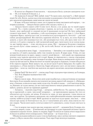 124
роман ХІХ століття
— Я взагалі не збираюся її виставляти, — відгукнувся Безіл, кумедно закидаючи голо-
ву. — Ні, я не відішлю її нікуди. (...)
— Не відішлеш її нікуди? Мій любий, чому? Ти маєш якісь підстави? (…) Цей портрет
підніс би тебе, Безіле, далеко над усіма молодими художниками в Англії й примусив би ста-
рих запалитися ревнощами, якщо вони ще здатні на емоції.
— Я знаю, ти будеш сміятися з мене, але я справді не можу виставити цей портрет, — по-
вторив художник. — Занадто багато самого себе я вклав у нього. (…)
— Занадто багато самого себе! Слово честі, Безіле, я не думав, що ти такий марно-
славний. Ти, з твоїм суворим обличчям і чорним, як вугілля, волоссям, — і цей юний
Адоніс, наче зроблений із слонової кістки й трояндових пелюсток! Не бачу найменшої
схожості між вами!.. Ну звичайно, у тебе одухотворене лице й таке інше. (…) Але Краса,
справжня Краса, закінчується там, де починається одухотвореність. Інтелект — уже сам
собою диспропорційний. Він нівечить гармонію обличчя. Ту ж мить, як хтось береться
думати, у нього або видовжується ніс, або розширюється чоло, або щось інше псує об-
личчя (…). Судячи з портрета, твій таємничий юний друг, імені якого ти не хочеш назва-
ти, має чарівну вроду, — отже, він ніколи не думає. Він — прекрасне бездумне створіння,
яке мусить бути з нами завжди (…). Не лести собі, Безіле: ти ані крихти не схожий на
нього.
— Ти не розумієш мене, Гаррі, — сказав митець. — Звичайно, я не схожий на нього. Прав-
ду кажучи, я б навіть жалкував, якби став схожим на нього. Я щиро кажу. Усіма, хто має
непересічний розум чи красу, правує в житті лихий фатум — той самий, що спрямовував
непевну ходу королів протягом усієї історії. Краще не вирізнятися у своєму середовищі,
бо на цьому світі виграють лише потвори й нездари. Вони можуть невимушено сидіти й по-
зіхати на виставі життя. Якщо їм нічого не відомо про радість перемоги, то вони обходяться
й без гіркоти поразки. Вони живуть так, як ми всі мали б жити: байдужно, без турбот, без
хвилювань. (…) Твоя знатність і багатство, Гаррі; мій розум і хист, хоч які вони є; врода До-
ріана Ґрея — за все це, чим боги нас наділили, ми дорого заплатимо, заплатимо невимовними
муками…
— Доріан Ґрей? Це його ім’я? — спитав лорд Генрі, підходячи через кімнату до Голворда.
— Так. Я не збирався називати його тобі.
— Але чому?
— Просто сам не знаю... Коли хтось мені дуже подобається, я ніколи й нікому не називаю
його імені, бо це немовби значить поступитися частиною дорогої тобі людини. (…) Виїжджа-
ючи з Лондона, я ніколи не кажу своїм, куди я їду, бо якби я сказав, — уся б насолода пропа-
ла. Напевно, це чудна звичка, але все-таки вона вносить чимало романтичного в життя. Ти,
мабуть, думаєш, що все це страшенні дурниці?
— Анітрохи, — відповів лорд Генрі, — анітрохи, любий Безіле. Ти, здається, забуваєш,
що я одружений; а єдине, чим шлюб зачаровує, — це приховування правди, без чого не
обходяться ані чоловік, ані жінка. Я ніколи не знаю, де моя дружина, і вона ніколи не
знає, що я роблю. Зустрівшись випадково, ми з найсерйознішими мінами торочимо одне
одному найбезглуздіші історії. Моїй дружині це вдається куди краще, ніж мені, — вона
ніколи при цьому не бентежиться так, як я. І заскочивши десь мене, вона зовсім не зчи-
няє сварки. Часом мені навіть хочеться вивести її з рівноваги, а вона тільки сміється та
й годі.
— І як ти можеш таке казати про своє подружнє життя?! — зауважив Безіл Голворд, під-
ходячи до дверей у садок. — Я впевнений, що насправді ти дуже порядний сім’янин і просто
соромишся власних чеснот. Дивна ти людина, Гаррі! Ти ніколи не кажеш нічого морального
й ніколи не робиш нічого неморального. Твій цинізм — це тільки поза. (…)
Обидва молодики вийшли в садок і сіли на бамбукову лаву в затінку високого лаврового
куща (…). Якусь хвилю обоє сиділи мовчки. Тоді лорд Генрі витягнув годинник.
Право для безоплатного розміщення підручника в мережі Інтернет має
Міністерство освіти і науки України http://mon.gov.ua/ та Інститут модернізації змісту освіти https://imzo.gov.ua
 