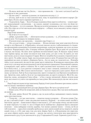 125
англія • оскар уаЙльд
— На жаль, мені вже час іти, Безіле, — тихо промовив він. — Але мені хотілося б, щоб ти
відповів на те моє запитання.
— На яке саме? — запитав художник, не підводячи погляду. (…)
— Я хочу, щоб ти все ж таки пояснив мені, чому ти відмовився виставити портрет До-
ріана Ґрея. Я хочу знати справжні причини. (…)
— Ти розумієш, Гаррі, — Безіл Голворд подивився йому просто в обличчя, — кожен порт­
рет, намальований з натхненням, — це, власне, портрет художника, а не того, хто йому по-
зував. Натурник — то суто зовнішнє. Маляр на полотні розкриває не його, а скоріше самого
себе. Ось через це я й не виставлю цього портрета — я боюся, чи не виказав у ньому секрету
власної душі.
Лорд Генрі засміявся.
— Ну й що ж то за секрет?
— Добре, я розповім тобі... — збентежено почав художник. — (…) Сумніваюся, чи ти зро-
зумієш мене. Та й навряд чи повіриш цьому...
— Я цілком певен, що зрозумію, — відповів лорд Генрі. (…)
— Ось уся ця історія, — почав художник. — Кілька місяців тому мені довелося бути на
вечорі в леді Брендон. (…) Пробувши у вітальні хвилин десять і набалакавшись із гладки-
ми препишними вдовицями й нудними академіками, я раптом зауважив, що хтось на мене
дивиться. Повернувшись убік, я вперше побачив Доріана Ґрея. Коли наші очі зустрілися,
я відчув, що блідну. На мить мене пройняв інстинктивний страх. Я збагнув: переді мною
така чарівна врода, що може поглинути всю мою душу, усе моє єство, ба навіть усе моє
мистецтво, коли я тільки піддамся її чарам. Мені не потрібно було жодних сторонніх впли-
вів у житті. Ти добре знаєш, Гаррі, яка незалежна вдача в мене. Я завжди був сам собі пан,
принаймні аж доки зустрівся з Доріаном Ґреєм... Але не знаю, як і пояснити це... Немовби
чийсь голос казав мені, що життя моє може круто змінитися. Я невиразно передчував, ніби
доля готує для мене витончені радощі й такі ж витончені страждання. Опанований страхом,
я повернувся, щоб вийти з кімнати. Не те, щоб сумління мене підганяло, ні, це, певніше,
було боягузтво (…). І ось раптом я опинився лице в лице з юнаком, зовнішність якого так
дивно вразила мене. Ми стояли зовсім близько — мало не торкались один одного. Наші очі
знову зустрілися. Хай це було нерозважливо, проте я попросив леді Брендон познайомити
нас. Зрештою, воно, мабуть, було не так нерозважливо, як просто неминуче. Ми й без зна-
йомства, однак, заговорили б між собою — я був у цьому впевнений. Доріан згодом казав
мені, що в нього в ту мить теж промайнула така думка. Він також відчув, що нас звела доля.
(…)
Лорд Генрі погладив гостру каштанову борідку й постукав ебеновою тростиною з китич-
кою по носаку лакованого черевика.
— (…) Краще розповідай мені далі про Доріана Ґрея. Ви часто зустрічаєтеся?
— Кожен день. Я був би нещасний, якби не бачив його щодня. Він став мені необхідний,
як повітря.
— Це дуже дивно, Безіле! Не думав я, що ти коли-небудь зацікавишся чимось іншим,
крім свого мистецтва.
— Тепер він — усе моє мистецтво, — повагом сказав художник. — Я часом думаю, Гар-
рі, що у світовій історії є лише два важливі моменти. Перший — це поява нових засобів у
мистецтві, другий — поява нового образу в мистецтві. (…) У світі немає нічого, що мистецтво
не може передати. І я знаю: те, що я створив після знайомства з Доріаном Ґреєм, виконане
непогано — воно найкраще в моєму доробку. Але якимсь дивним чином — хтозна, як би це
тобі пояснити — краса його немовби пробудила в мені зовсім новий метод творчості, зовсім
новий стиль. (…) От саме цим став для мене Доріан Ґрей. (…) Позасвідомо він окреслює
для мене обриси якоїсь нової школи — школи, що мусить сполучити всю пристрасність
романтичного духу й усю досконалість духу Стародавньої Еллади. Гармонія душі й тіла —
Право для безоплатного розміщення підручника в мережі Інтернет має
Міністерство освіти і науки України http://mon.gov.ua/ та Інститут модернізації змісту освіти https://imzo.gov.ua
 