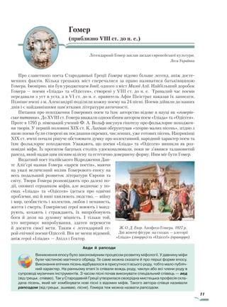 11
Гомер
(приблизно VIII ст. до н. е.)
Легендарний Гомер заклав засади європейської культури.
Леся Українка
Про славетного поета Стародавньої Греції Гомера відомо більше легенд, аніж досте-
менних фактів. Кілька грецьких міст сперечалися за право називатися батьківщиною
Гомера. Імовірно, він був уродженцем Іонії, одного з міст Малої Азії. Найбільший доробок
Гомера — поеми «Іліада» та «Одіссея», створені у VIII ст. до н. е. Тривалий час поеми
передавали з уст в уста, а в VI ст. до н. е. правитель Афін Пісістрат наказав їх записати.
Пізніше вчені з м. Александрії поділили кожну поему на 24 пісні. Поеми дійшли до наших
днів і є найдавнішими пам’ятками літератури античності.
Питання про походження Гомерових поем та їхнє авторство відоме в науці як «гомерів­
ське питання». До XVIII ст. Гомера вважали одноосібним автором поем «Іліада» та «Одіссея».
Проте в 1795 р. німецький учений Ф. А. Вольф висунув гіпотезу про фольклорне походжен-
ня творів. У першій половині XIX ст. К. Лахман обґрунтував «теорію малих пісень», згідно з
якою поеми були створені як поєднання окремих, численних, уже готових пісень. Наприкінці
XIX ст. вчені почали рішуче обстоювати думку про колективний, народний характер поем та
їхнє фольклорне походження. Уважають, що поеми «Іліада» та «Одіссея» виникли як роз-
повідні міфи. Їх протягом багатьох століть удосконалювали, поки не з’явився талановитий
рапсод, який надав цим пісням цілісну та естетично довершену форму. Ним міг бути Гомер.
Видатний поет італійського Відродження Дан-
те Аліґ’єрі назвав Гомера «царем поетів», маючи
на увазі величезний вплив Гомерового епосу на
весь подальший розвиток літератури Європи та
світу. Твори Гомера розповідають про далекі по-
дії, оповиті серпанком міфів, але водночас у по-
емах «Іліада» та «Одіссея» ідеться про одвічні
проблеми, які й нині хвилюють людство, — війну
і мир, особистість і колектив, любов і ненависть,
життя і смерть. Гомерівські герої воюють і манд­
рують, кохають і страждають, їх випробовують
боги й доля на духов­ну міцність. І тільки той,
хто витримує випробування, здатен перемогти
й досягти своєї мети. Таким є легендарний ге-
рой епічної поеми Одіссей. Він не менш відомий,
аніж герої «Іліади» — Ахілл і Гектор.
Ж. О. Д. Енгр. Апофеоз Гомера. 1827 р.
Дві жіночі фігури на сходах — алегорії
«Іліади» (ліворуч) та «Одіссеї» (праворуч).
Аеди й рапсоди
Виникнення епосу було закономірним процесом розвитку міфології. У давнину міфи
були частиною магічного обряду. Те саме можна сказати й про перші форми епосу.
Виконання епічних пісень відбувалося в присутності всього роду, тобто мало публіч-
ний характер. На ранньому етапі їх співали вождь роду, чаклун або всі члени роду в
супроводі музичних інструментів. З часом пісні почав виконувати спеціальний співець — аед
(від грецьк. співаю). Так у Стародавній Греції утворилася своєрідна мистецька професія скла-
дача пісень, який міг комбінувати нові пісні з відомих міфів. Такого автора-співця називали
рапсодом (від грецьк. зшиваю, пісня). Гомера теж можна назвати рапсодом.
Право для безоплатного розміщення підручника в мережі Інтернет має
Міністерство освіти і науки України http://mon.gov.ua/ та Інститут модернізації змісту освіти https://imzo.gov.ua
 
