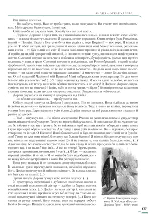 133
англія • оскар уаЙльд
Він знизав плечима.
— Ви, мабуть, хворі. Вам не треба грати, коли нездужаєте. Ви стаєте тоді посміховись-
ком. Моїм друзям було нудно. І мені теж.
Сібіл мовби не слухала його. Вона була в екстазі щастя.
— Доріане, Доріане! Перед тим, як я познайомилася з вами, я знала в житті саме мисте-
цтво, — я жила тільки тут, на сцені. Я думала, це все справжнє. Один вечір я була Розалінда,
інший — Порція. Радість Беатріче була моя радість, горе Корделії — моє горе. Я вірила в
усе це. Ті вбогі актори, які грали разом зі мною, здавалися мені божественними, розмальо-
вана сцена — то був цілий мій світ. Я знала самі лише привиди й уважала їх за живих істот.
А прийшли ви, мій прекрасний коханий, — і визволили мою душу, ви показали мені справжнє
життя. Сьогодні вперше за весь час я побачила нещирість, бутафорність, фальш цих пустих
видовищ, у яких я граю. Сьогодні вперше я усвідомила, що Ромео бридкий, старий та під-
фарбований, що місячне світло в саду штучне, що декорації примітивні, що слова я говорила
нереальні, що то не мої слова, не те, що я хотіла б сказати... Ви дали мені щось вище за мис-
тецтво — ви дали мені пізнати справжнє кохання! А мистецтво — лише бліда тінь кохан-
ня. О мій коханий! Чарівний мій Принце! Мені набридло жити серед примар. Ви для мене
більше, ніж усе мистецтво! (…) Я тепер ненавиджу театр. Я могла вдавати любов, коли сама
її не відчувала, але тепер, коли вона обпікає мене вогнем, я не можу! О Доріане, Доріане, ви ро-
зумієте, що все це означає? Навіть якби я могла грати, то було б блюзнірство над коханням
удавати закохану, коли ти сама насправді закохана. Завдяки вам я побачила це.
Доріан рвучко сів на канапу й одвернувся від Сібіл.
— Ви вбили моє кохання... — пробурмотів він.
Сібіл у подиві глянула на Доріана й засміялася. Він не озивався. Вона підійшла до нього
й своїми маленькими пучками погладила йому волосся. Тоді, ставши на коліна, торкнулася
устами його рук. Здригнувшись усім тілом, Доріан вирвав од неї руки, схопився з канапи й
рушив до дверей.
— Так! — вигукнув він. — Ви вбили моє кохання! Раніше ви розпалювали в мені уяву, а тепер
навіть цікавості не збуджуєте. Тепер ви просто байдужа мені. Я покохав вас, бо ви чудово гра-
ли, бо я бачив у вас хист і розум, бо ви втілювали мрії великих поетів і вбирали в живу плоть
і кров примарні образи мистецтва. Але тепер з цим усім покінчено. Ви — порожнє, бездарне
створіння, та й годі. О Господи! Який божевільний я був, що покохав вас! Який же я був йо-
лоп! Тепер ви для мене ніщо! Я не хочу вас більше бачити! Я ніколи більше не думатиму про
вас, ніколи не згадуватиму вашого імені. Ви й не уявляєте, чим колись були для мене... (…)
Адже ви ніщо без свого мистецтва! Я дав би вам славу й велич, примусив би цілий світ бого-
творити вас, і ви мали б моє ім’я... А що ви тепер? Третьорядна
акторка з гарненьким личком, ото й усе! (...) Я йду, — сказав він
нарешті спокійно й чітко. — Я не хотів би бути недобрим, але я
не можу більше зустрічатися з вами. Ви розчарували мене.
Вона тихо плакала й не озивалася, лише підповзла ближче.
Її маленькі руки простерлися навмання, немовби шукаючи
його. Доріан повернувся й вийшов з кімнати. За кілька хвилин
він був уже на вулиці. (…)
Трохи згодом Доріан гукнув кеб і поїхав додому. (…)
У просторому передпокої з дубовими панелями звисав зі
стелі великий позолочений ліхтар — здобич із барки якогось
венеційського дожа. (…) Доріан загасив ліхтар і, кинувши на
стіл капелюх і плащ, пройшов через бібліотеку до спальні, ве-
ликої восьмикутної кімнати на першому поверсі. (…) Коли він
узявся за ручку дверей, його погляд упав на портрет роботи
Безіла Голворда. Він відсахнувся, наче вражений якоюсь неспо-
П. Тіріат. Ілюстрація до ро-
ману О. Уайльда «Портрет
Доріана Ґрея». 1890-і роки
Право для безоплатного розміщення підручника в мережі Інтернет має
Міністерство освіти і науки України http://mon.gov.ua/ та Інститут модернізації змісту освіти https://imzo.gov.ua
 