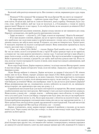 135
англія • оскар уаЙльд
Болісний зойк розітнув юнакові вуста. Він схопився з місця, вирвавши руки з рук лорда
Генрі.
— Померла? Сібіл померла? Це неправда! Це підла брехня! Як ви смієте це говорити!
— Це щира правда, Доріане, — серйозно сказав лорд Генрі. — Про це сповіщають усі ран­-
кові газети. Я писав вам, щоб ви ні з ким не бачилися, доки я прийду. Очевидно, буде слід-
ство, отже, треба подбати, щоб вас туди не вплутали. (…) Сподіваюся, у театрі не знають
вашого імені? Якщо ні, то все гаразд. А хто-небудь бачив, як ви заходили до кімнати Сібіл?
Це дуже важливий момент.
Приголомшений жахливою новиною, Доріан кілька хвилин не міг вимовити ані слова.
Нарешті, затинаючись, він пробелькотів притишеним голосом:
— Гаррі, ви кажете — слідство? (…) О, Гаррі, я цього не переживу!.. Кажіть-бо швидше!
— Я не маю жодних сумнівів, Доріане, що це не просто нещасний випадок. А розповіда-
ють приблизно так: коли вони вдвох із матір’ю виходили з театру десь о пів на першу ночі,
дівчина сказала, що забула щось нагорі. Її чекають, але вона не повертається. Урешті-решт,
її знаходять мертвою на підлозі в акторській кімнаті. Вона помилково проковтнула якусь
отруту, що в них там є в театрах. (...)
— Отже, це я вбив Сібіл Вейн!.. — сказав Доріан Ґрей мовби сам до себе. — Убив!
Це так же певно, коли б я встромив їй ніж у горло! Й однак троянди через це не прив’яли,
а пташки все так само радісно виспівують у моєму саду. І сьогодні ввечері я маю обідати з
вами, їхати в оперу, а потім, мабуть, ще десь вечеряти. Яке життя незвичайне та драматичне!
Якби я прочитав це в книжці, я ридав би, але треба, щоб публіка думала саме так. Й ось те-
пер, коли це сталося насправді й сталося зі мною, воно видається занадто дивовижним, щоб
проливати сльози. (...)
Коли лорд Генрі пішов, Доріан шарпнув дзвінок, і за кілька хвилин Віктор приніс лампи
й опустив штори. Доріан нетерпляче чекав, коли він вийде. Здавалося, лакей порається не-
ймовірно мляво.
Ледве Віктор вийшов із кімнати, Доріан метнувся до ширми й відсунув її. Ні, ніяких
нових змін не було. Певно, портрет дізнався про смерть Сібіл Вейн раніше за нього само-
го. Портрет сприймав події відразу ж, як вони ставалися. Злостива жорстокість спотворила
гарні обриси рота в ту ж мить, коли дівчина випила отруту, чи що там було... А може, портре-
тові байдуже до вчинків? Може, він відображає лише те, що діється в душі живого Доріана?
Юнак розмірковував про це, сподіваючись колись побачити на власні очі, як змінювати-
меться портрет, аж здригаючись про саму цю думку. (…)
Справжньою насолодою буде для нього спостерігати за портретом. Він зможе зазирнути
в найпотаємніші закутки свого розуму. Цей портрет стане для нього немов магічне дзеркало.
Якщо колись у ньому він — уперше, власне, — побачив красу свого обличчя, то тепер поба-
чить суть своєї душі. І коли для образу з портрета вже буде зима, він сам усе ще перебувати-
ме на трепетній межі весни та літа. Коли кров відхлине з обличчя на полотні й воно стане
блідою крейдяною машкарою з потьмянілими очима, він сам усе ще чаруватиме юністю. (…)
Наче грецькі боги, він буде вічно дужий, прудконогий та життєрадісний. Тож хай там хоч що
діється з його портретом! Він сам буде в безпеці, а це — головне.
Доріан, усміхаючись, знову закрив портрет ширмою й пройшов у спальню, де на нього
чекав слуга. Через годину він був уже в опері, і в ложі за ним позаду сидів лорд Генрі, спи-
раючись на його крісло.
Розділ XI
(…) Часто він надовго зникав з товариства, породжуючи загадковістю своєї поведінки
різні підозри серед друзів і тих, хто вважав себе такими, а повернувшись, нишком скрадався
до замкнутої класної кімнати, ключ від якої завжди тримав при собі, відмикав її й ставав із
Право для безоплатного розміщення підручника в мережі Інтернет має
Міністерство освіти і науки України http://mon.gov.ua/ та Інститут модернізації змісту освіти https://imzo.gov.ua
 