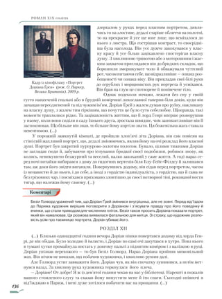 136
роман ХІХ століття
дзеркалом у руках перед власним портретом, дивля-
чись то на злостиве, дедалі старіше обличчя на полотні,
то на прекрасне й усе ще юне лице, що всміхалося до
нього з люстра. Що гострішав контраст, то своєрідні-
ша була насолода. Він усе дужче закохувався у влас-
ну красу й усе більш зацікавлено спостерігав власну
душу. З хвилинною тривогою або з моторошним і жас-
ким захватом приглядався він до бридких складок, що
борознили зморшкувате чоло й обважували чуттєвий
рот, часом питаючи себе, що відразливіше — ознака роз-
бещеності чи ознака віку. Він прикладав свої білі руки
до огрублих і морщинистих рук портрета й усміхався.
Він брав на глум це спотворене й понівечене тіло.
Однак подеколи ночами, лежачи без сну у своїй
густо напахченій спальні або в брудній комірчині лихославної таверни біля доків, куди він
зачащав переодягнений та під чужим ім’ям, Доріан Ґрей з жалем думав про руїну, накликану
на власну душу, з жалем тим гіркішим, що почуття це було суто себелюбне. Щоправда, такі
моменти траплялися рідко. Та зацікавленість життям, що її лорд Генрі вперше розворушив
у ньому, коли вони сиділи в саду їхнього друга, зростала швидше, чим заповзятливіше він її
заспокоював. Що більше він знав, то більше йому кортіло знати. Ця божевільна жага ставала
невситимою. (...)
У порожній замкнутій кімнаті, де пройшли хлоп’ячі літа Доріана, він сам повісив на
стіні свій жахливий портрет, що, дедалі змінюючись, являв йому на очі розклад його власної
душі. Портрет був закритий пурпурово-золотим пологом. Бувало, цілими тижнями Доріан
не заглядав сюди й, забуваючи про існування бридкої своєї подобизни, робився знову, як
колись, невимушено безжурний та веселий, палко закоханий у саме життя. А тоді нараз се-
ред ночі потайки вибирався з дому до гидотних вертепів біля Блу-Ґейт-Філдсу й залишався
там, аж доки його звідти виганяли. Повернувшись додому, він сідав перед портретом, часом
із ненавистю й до нього, і до себе, а іноді з гордістю індивідуаліста, з гордістю, що й сама не
без гріховних чар, і посміхався приховано зловтішно до своєї потворної тіні, рокованої нести
тягар, що належав йому самому. (...)
Безіл Голворд уражений тим, що Доріан Ґрей змінився внутрішньо, але не зовні. Перед від’їздом
до Парижа художник вирішив поговорити з Доріаном і з’ясувати правду про його поведінку й
вчинки, що стали приводом для численних пліток. Безіл також просить Доріана показати портрет,
який він намалював. Ця розмова виявилася фатальною для митця. Зі страху, що художник розпо-
вість усім про таємницю портрета, Доріан убиває його.
Розділ XII
(…) Близько одинадцятої години вечора Доріан пішки повертався додому від лорда Ген-
рі, де він обідав. Було холодно й імлисто, і Доріан по самі очі закутався в хутро. Повз нього
в тумані хутко промайнула постать у довгому пальті з піднятим коміром і з валізкою в руці.
Доріан упізнав перехожого — то був Безіл Голворд. Нараз Доріана пройняв мимовільний
жах. Він нічим не виказав, що побачив художника, і квапливо рушив далі.
Але Голворд устиг завважити його. Доріан чув, як він спочатку зупинився, а потім мет-
нувся назад. За хвилину рука художника торкнулася його плеча.
— Доріане! От добре! Я ж із дев’ятої години чекав на вас у бібліотеці. Нарешті я пожалів
вашого стомленого слугу та сказав йому випустити мене й іти спати. Сьогодні опівночі я
від’їжджаю в Париж, і мені дуже хотілося побачити вас на прощання. (…)
Кадр із кінофільму «Портрет
Доріана Ґрея» (реж. О. Паркер,
Велика Британія). 2009 р.
Коментарі
Право для безоплатного розміщення підручника в мережі Інтернет має
Міністерство освіти і науки України http://mon.gov.ua/ та Інститут модернізації змісту освіти https://imzo.gov.ua
 