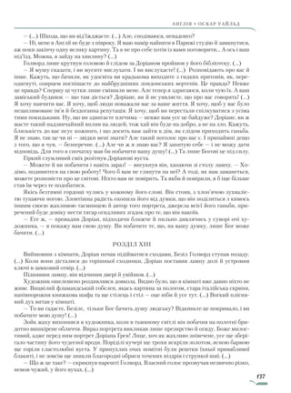 137
англія • оскар уаЙльд
— (…) Шкода, що ви від’їжджаєте. (…) Але, сподіваюся, ненадовго?
— Ні, мене в Англії не буде з півроку. Я маю намір найняти в Парижі студію й замкнутися,
аж поки закінчу одну велику картину. Та я не про себе хотів із вами поговорити... А ось і ваш
під’їзд. Можна, я зайду на хвилину? (...)
Голворд лише крутнув головою й слідом за Доріаном пройшов у його бібліотеку. (...)
— Я мушу сказати, і ви мусите вислухати. І ви вислухаєте! (...) Розповідають про вас й
інше. Кажуть, що бачили, як удосвіта ви крадькома виходите з гидких притонів, як, пере-
одягнуті, озирцем поспішаєте до найбрудніших лондонських вертепів. Це правда? Невже
це правда? Спершу ці чутки лише смішили мене. Але тепер я здригаюся, коли чую їх. А ваш
заміський будинок — що там діється? Доріане, ви й не уявляєте, що про вас говорять! (…)
Я хочу навчити вас. Я хочу, щоб люди поважали вас за ваше життя. Я хочу, щоб у вас було
незаплямоване ім’я й бездоганна репутація. Я хочу, щоб ви перестали спілкуватися з усіма
тими покидьками. Ну, що ви здвигаєте плечима — невже вам усе це байдуже? Доріане, ви ж
маєте такий надзвичайний вплив на людей, тож хай він буде на добро, а не на зло. Кажуть,
близькість до вас псує кожного, і що досить вам зайти в дім, як слідом приходить ганьба.
Я не знаю, так це чи ні — звідки мені знати? Але такий поголос про вас є. І принаймні дещо
з того, що я чув, — безперечне. (…) Але чи ж я знаю вас? Я запитую себе — і не можу дати
відповідь. Для того я спочатку мав би побачити вашу душу! (…) Та лише Богові це під силу.
Гіркий глумливий сміх розітнув Доріанові вуста.
— Можете й ви побачити і навіть зараз! — вигукнув він, хапаючи зі столу лампу. — Хо-
дімо, подивитеся на свою роботу! Чого б вам не глянути на неї? А тоді, як вам заманеться,
можете розповісти про це світові. Ніхто вам не повірить. Та якби й повірили, я б іще більше
став їм через те подобатися.
Якісь безтямні гордощі чулись у кожному його слові. Він стояв, з хлоп’ячою зухваліс-
тю тупаючи ногою. Зловтішна радість охопила його від думки, що він поділиться з кимось
іншим своєю жахливою таємницею й автор того портрета, джерела всієї його ганьби, при-
речений буде довіку нести тягар огидливих згадок про те, що він накоїв.
— Еге ж, — провадив Доріан, підходячи ближче й пильно дивлячись у суворі очі ху-
дожника, — я покажу вам свою душу. Ви побачите те, що, на вашу думку, лише Бог може
бачити. (...)
Розділ XIII
Вийшовши з кімнати, Доріан почав підійматися сходами, Безіл Голворд ступав позаду.
(…) Коли вони дісталися до горішньої сходинки, Доріан поставив лампу долі й устромив
ключі в замковий отвір. (…)
Піднявши лампу, він відчинив двері й увійшов. (…)
Художник ошелешено роздивлявся довкола. Видно було, що в кімнаті вже давно ніхто не
живе. Вицвілий фламандський гобелен, якась картина за пологом, стара італійська скриня,
напівпорожня книжкова шафа та ще стілець і стіл — оце ніби й усе тут. (…) Вогкий плісня-
вий дух витав у кімнаті.
— То ви гадаєте, Безіле, тільки Бог бачить душу людську? Відкиньте це покривало, і ви
побачите мою душу! (...)
Зойк жаху вихопився в художника, коли в тьмяному світлі він побачив на полотні бри-
дотно вишкірене обличчя. Вираз портрета викликав лише презирство й огиду. Боже милос-
тивий, адже перед ним портрет Доріана Ґрея! Лице, хоч як жахливо знівечене, усе ще збері-
гало частину його чудесної вроди. Поріділі кучері ще трохи яскріли золотом, ясною барвою
ще горіли сластолюбні вуста. У припухлих очах помітні були рештки їхньої привабливої
блакиті, і не зовсім ще зникли благородні обриси точених ніздрів і стрункої шиї. (...)
— Що ж це таке? — скрикнув нарешті Голворд. Власний голос прозвучав незвично різко,
немов чужий, у його вухах. (...)
Право для безоплатного розміщення підручника в мережі Інтернет має
Міністерство освіти і науки України http://mon.gov.ua/ та Інститут модернізації змісту освіти https://imzo.gov.ua
 