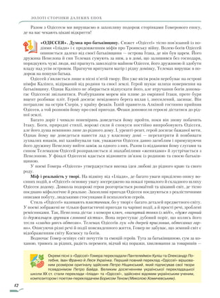 12
ЗОЛОТІ СТОРІНКИ ДАЛЕКИХ ЕПОХ
Разом з Одіссеєм ми вирушаємо в захопливу подорож сторінками Гомерового епосу,
де на вас чекають цікаві відкриття!
«ОДІССЕЯ». Думка про батьківщину. Сюжет «Одіссеї» тісно пов’язаний із по-
діями «Іліади» і є продовженням міфів про Троянську війну. Волею богів Одіссей
опиняється далеко від своєї батьківщини — острова Ітака, де він був царем. Його
дружина Пенелопа й син Телемах сумують за ним, а в домі, що залишився без господаря,
порядкують чужі люди, які прагнуть заволодіти майном Одіссея, його дружиною й здобути
владу над усім островом. Прагнучи врятувати матір і рідну домівку, Телемах вирушає в по-
дорож на пошуки батька.
Одіссей з’являється лише в пісні п’ятій твору. Він уже вісім років перебуває на острові
німфи Каліпсо, відірваний від родини та своєї землі. Герой шукає шляхи повернення на
батьківщину. Однак Каліпсо не збирається відпускати його, але втручання богів допома-
гає Одіссеєві звільнитися. Розбурханим морем він пливе до омріяної Ітаки, проте буря
вщент розбиває пліт. Герой досягає невідомого берега вплав і, знесилений, засинає. Він
потрапляє на острів Схерія, у країну феаків. Їхній правитель Алкіной гостинно прийняв
Одіссея, а той розповів йому про свої пригоди. Феаки допомогли героєві дістатися до рід-
ної землі.
Багато доріг і чимало поневірянь доведеться йому пройти, поки він знову побачить
Ітаку. Боги, природні стихії, ворожі сили й спокуси постійно випробовують Одіссея,
але його душа невпинно лине до рідного дому. І, урешті-решт, герой досягає бажаної мети.
Однак йому ще доведеться навести лад у власному домі — перехитрити й повбивати
зухвалих юнаків, які хазяйнували там, уважаючи Одіссея давно загиб­лим і примушуючи
його дружину Пенелопу вийти заміж за одного з них. Разом із відданими йому слугами та
сином Телемахом Одіссей розправляється зі знахабнілими «женихами» й зустрічається з
Пенелопою. У фіналі Одіссеєві вдається відновити зв’язок із родиною та своєю батьків-
щиною.
У поемі Гомера «Одіссея» утверджується висока ідея любові до рідного краю та свого
роду.
Міф і реальність у творі. На відміну від «Іліади», де багато уваги приділено опису во-
єнних подій, в «Одіссеї» основну увагу зосереджено на показі тривалого й складного шляху
Одіссея додому. Довкола подорожі героя розгортається розмаїтий та цікавий світ, де тісно
поєднано міфологічне й реальне. Захопливі пригоди Одіссея поєднуються з реалістичними
описами побуту, людськими стосунками й психологією героїв.
Стиль «Одіссеї» називають пластичним, бо у творі є багато деталей предметного світу.
У поемі зображені не тільки фантастичні пригоди та чарівні події, а й прості речі, зроблені
ремісниками. Так, Пенелопа дістає з комори ключ, «вигнутий тонко із міді», «дуже гарний
із держальцем зручним слонової кістки». Вона переступає дубовий поріг, що колись його
тесля «гладко увесь обтесав». Телемах Одіссеїв лук «до дверей прислонив, обтесаних гар­
но». Описуючи різні речі й події повсякденного життя, Гомер не забуває, що земний світ є
відображенням світу Космосу та богів.
Водночас Гомер оспівує світ почуттів та емоцій героїв. Туга за батьківщиною, сум за ко-
ханою, тривога за рідних, радість перемоги, відчай від поразки, хвилювання за товаришів —
Окремі пісні з «Одіссеї» Гомера перекладали Пантелеймон Куліш та Олександр По-
тебня, Іван Франко й Леся Українка. Перший повний переклад «Одіссеї» віршова-
ним розміром оригіналу здійснив Петро Ніщинський, який підписував свої твори
псевдонімом Петро Байда. Великим досягненням української перекладацької
школи XX ст. стали переклади «Іліади» та «Одіссеї», здійснені відомим українським ученим,
композитором і поетом-перекладачем Борисом Теном (Миколою Хомичевським).
Право для безоплатного розміщення підручника в мережі Інтернет має
Міністерство освіти і науки України http://mon.gov.ua/ та Інститут модернізації змісту освіти https://imzo.gov.ua
 
