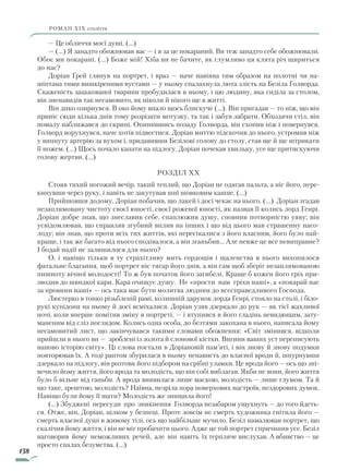 138
роман ХІХ століття
— Це обличчя моєї душі. (...)
— (…) Я занадто обожнював вас — і я за це покараний. Ви теж занадто себе обожнювали.
Обоє ми покарані. (…) Боже мій! Хіба ви не бачите, як глумливо ця клята річ щириться
до нас?
Доріан Ґрей глянув на портрет, і враз — наче навіяна тим образом на полотні чи на-
шіптана тими вишкіреними вустами — у ньому спалахнула люта злість на Безіла Голворда.
Скаженість зацькованої тварини пробудилася в ньому, і цю людину, яка сиділа за столом,
він зненавидів так несамовито, як ніколи й нікого ще в житті.
Він дико озирнувся. В око йому впало щось блискуче (…). Він пригадав — то ніж, що він
приніс сюди кілька днів тому розрізати мотузку, та так і забув забрати. Обходячи стіл, він
помалу наближався до скрині. Опинившись позаду Голворда, він схопив ніж і повернувся.
Голворд ворухнувся, наче хотів підвестися. Доріан миттю підскочив до нього, устромив ніж
у випнуту артерію за вухом і, придавивши Безілові голову до столу, став ще й ще штрикати
її ножем. (…) Щось почало капати на підлогу. Доріан почекав хвильку, усе ще притискуючи
голову жертви. (...)
Розділ XX
Стояв тихий погожий вечір, такий теплий, що Доріан не одягав пальта, а ніс його, пере-
кинувши через руку, і навіть не закутував шиї шовковим кашне. (...)
Прийшовши додому, Доріан побачив, що лакей і досі чекає на нього. (...) Доріан згадав
незаплямовану чистоту своєї юності, своєї рожевої юності, як назвав її колись лорд Генрі.
Доріан добре знав, що знеславив себе, спаплюжив душу, сповнив потворністю уяву; він
усвідомлював, що справляв згубний вплив на інших і що від цього мав страшенну насо-
лоду; він знав, що проти всіх тих життів, які пересікалися з його власним, його було най-
краще, і так же багато від нього сподівалося, а він зганьбив... Але невже це все невиправне?
І бодай надії не залишилося для нього?
О, і навіщо тільки в ту страхітливу мить гордощів і шаленства в нього вихопилося
фатальне благання, щоб портрет ніс тягар його днів, а він сам щоб зберіг незаплямованою
пишноту вічної молодості! То ж був початок його загибелі. Краще б кожен його гріх при-
зводив до швидкої кари. Кара очищує душу. Не «прости нам гріхи наші», а «покарай нас
за провини наші» — ось така має бути молитва людини до всесправедливого Господа.
Люстерко в тонко різьбленій рамі, колишній дарунок лорда Генрі, стояло на столі, і біло-
рукі купідони на ньому й досі всміхалися. Доріан узяв дзеркало до рук — як тієї жахливої
ночі, коли вперше помітив зміну в портреті, — і втупився в його гладінь невидющим, зату-
маненим від сліз поглядом. Колись одна особа, до безтями закохана в нього, написала йому
несамовитий лист, що закінчувався такими словами обожнення: «Світ змінився, відколи
прийшли в нього ви — зроблені із золота й слонової кістки. Вигини ваших уст переписують
наново історію світу». Ці слова постали в Доріановій пам’яті, і він знову й знову подумки
повторював їх. А тоді раптом збурилася в ньому ненависть до власної вроди й, шпурнувши
дзеркало на підлогу, він розтовк його підбором на срібні уламки. Це врода його — ось що зні-
вечило йому життя, його врода та молодість, що він собі виблагав. Якби не вони, його життя
було б вільне від ганьби. А врода виявилася лише маскою, молодість — лише глумом. Та й
що таке, зрештою, молодість? Наївна, незріла пора поверхових настроїв, нездорових думок.
Навіщо були йому її шати? Молодість же знищила його!
(…) Збуджені пересуди про зникнення Голворда незабаром ущухнуть — до того йдеть-
ся. Отже, він, Доріан, цілком у безпеці. Проте зовсім не смерть художника гнітила його —
смерть власної душі в живому тілі, ось що найбільше мучило. Безіл намалював портрет, що
скалічив йому життя, і він не міг пробачити цього. Адже це той портрет спричинив усе. Безіл
наговорив йому неможливих речей, але він навіть їх терпляче вислухав. А вбивство — це
просто спалах безумства. (…)
Право для безоплатного розміщення підручника в мережі Інтернет має
Міністерство освіти і науки України http://mon.gov.ua/ та Інститут модернізації змісту освіти https://imzo.gov.ua
 