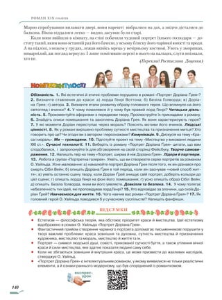 140
роман ХІХ століття
Марно спробувавши виламати двері, вони нарешті вибралися на дах, а звідти дісталися до
балкона. Вікна піддалися легко — видно, засувки були старі.
Коли вони ввійшли в кімнату, на стіні побачили чудовий портрет їхнього господаря — до­-
стоту такий, яким вони останній раз його бачили, у всьому блиску його чарівної юності та вроди.
А на підлозі, з ножем у грудях, лежав якийсь мрець у вечірньому костюмі. Увесь у зморшках,
вимарнілий, аж погляд вернуло. І лише помітивши персні в нього на пальцях, слуги впізнали,
хто це.
(Переклад Ростислава Доценка)
Обізнаність. 1. Які естетичні й етичні проблеми порушено в романі «Портрет Доріана Ґрея»?
2. Визначте ставлення до краси: а) лорда Генрі Воттона; б) Безіла Голворда; в) Доріа­
на Ґрея; г) автора. 3. Визначте етапи розвитку образу головного героя. Що вплинуло на його
світогляд і вчинки? 4. У чому помилявся й у чому був правий лорд Генрі? Читацька діяль-
ність. 5. Прокоментуйте афоризми з передмови твору. Проілюструйте їх прикладами з роману.
6. Знайдіть описи помешкання та захоплень Доріана Ґрея. Як вони характеризують героя?
7. У які моменти Доріан переступає через мораль? Поясніть мотиви його вчинків. Людські
цінності. 8. Як у романі вирішено проблему сутності мистецтва та призначення митця? Хто
говорить про це? Чи згодні ви з автором і персонажами? Комунікація. 9. Дискусія на тему «Кра­
са і мораль». Ми — громадяни. 10. Підготуйте проект на тему «Мистецтво у вихованні людини
XXI ст.». Сучасні технології. 11. Виберіть із роману «Портрет Доріана Ґрея» цитати, що вам
сподобалися, і запропонуйте їх для обговорення на своїй сторінці Фейсбуку. Творче самови-
раження. 12. Напишіть твір на тему «Портрет, ширма й ніж Доріана Ґрея». Лідери й партнери.
13. Робота в групах «Портретна галерея». Уявіть, що ви створюєте серію портретів за романом
О. Уайльда. Усне малювання: а) намалюйте портрет Доріана Ґрея після того, як він дізнався про
смерть Сібіл Вейн; б) опишіть Доріана Ґрея в той період, коли він заснував «новий спосіб жит­
тя»; в) уявіть останню сцену твору, коли Доріан Ґрей знищує свій портрет, доберіть кольори до
цієї сцени; г) опишіть лорда Генрі на фоні його помешкання; ґ) усно опишіть образ Сібіл Вейн;
д) опишіть Безіла Голворда, яким ви його уявляєте. Довкілля та безпека. 14. У чому полягає
небезпечність тих ідей, які проповідував лорд Генрі? 15. Хто відповідає за злочини, що скоїв До­
ріан Ґрей? Навчаємося для життя. 16. Чого навчив вас роман «Портрет Доріана Ґрея»? 17. Як
головний герой О. Уайльда поводився б у сучасному суспільстві? Напишіть фанфікшн.
Підсумки
•		 Естетизм — філософська теорія, яка обстоює пріоритет краси й мистецтва. Ідеї естетизму
відображено в романі О. Уайльда «Портрет Доріана Ґрея».
•		 Фантастичний прийом створення чарівного портрета допомагає письменникові порушити у
творі важливі проблеми: краса зовнішня та духовна, сутність мистецтва й призначення
художника, мистецтво та мораль, мистецтво й життя та ін.
•		 Портрет — символ людської душі, совісті, прихованої сутності буття, а також утілення вічної
краси й сили мистецтва, яке здатне показати людині саму себе.
•		 Коли не збігаються зовнішня й внутрішня краса, це може призвести до жахливих наслідків,
стверджує О. Уайльд.
•		 «Портрет Доріана Ґрея» є інтелектуальним романом, у якому виявилися не тільки реалістичні
елементи, а й ознаки раннього модернізму, що був споріднений із романтизмом.
експрес-
урок
Право для безоплатного розміщення підручника в мережі Інтернет має
Міністерство освіти і науки України http://mon.gov.ua/ та Інститут модернізації змісту освіти https://imzo.gov.ua
 