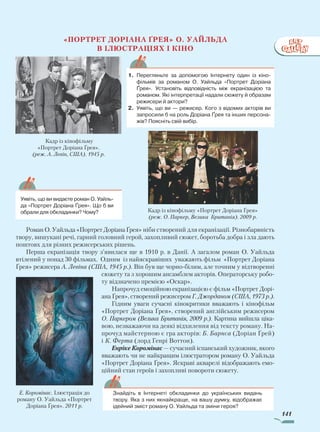 141
«Портрет Доріана Ґрея» О. Уайльда
в ілюстраціях і кіно
Роман О. Уайльда «Портрет Доріана Ґрея» ніби створений для екранізації. Різнобарвність
твору, вишукані речі, гарний головний герой, захопливий сюжет, боротьба добра і зла дають
поштовх для різних режисерських рішень.
Перша екранізація твору з’явилася ще в 1910 р. в Данії. А загалом роман О. Уайльда
втілений у понад 30 фільмах. Одним із найяскравіших уважають фільм «Портрет Доріана
Ґрея» режисера А. Левіна (США, 1945 р.). Він був ще чорно-білим, але точним у відтворенні
сюжету та з хорошим ансамблем акторів. Операторську робо-
ту відзначено премією «Оскар».
Напрочуд емоційною екранізацією є фільм «Портрет Дорі-
ана Ґрея», створений режисером Г. Джорданом (США, 1973 р.).
Гідним уваги сучасні кінокритики вважають і кінофільм
«Портрет Доріана Ґрея», створений англійським режисером
О. Паркером (Велика Британія, 2009 р.). Картина вийшла ціка-
вою, незважаючи на деякі відхилення від тексту роману. На-
прочуд майстерною є гра акторів: Б. Барнса (Доріан Ґрей)
і К. Ферта (лорд Генрі Воттон).
Енріке Коромінас — сучасний іспанський художник, якого
вважають чи не найкращим ілюстратором роману О. Уайльда
«Портрет Доріана Ґрея». Яскраві акварелі відображають емо-
ційний стан героїв і захопливі повороти сюжету.
Кадр із кінофільму «Портрет Доріана Ґрея»
(реж. О. Паркер, Велика Британія). 2009 р.
1.	 Перегляньте за допомогою Інтернету один із кіно­
фільмів за романом О. Уайльда «Портрет Доріана
Ґрея». Установіть відповідність між екранізацією та
романом. Які інтерпретації надали сюжету й образам
режисери й актори?
2.	 Уявіть, що ви — режисер. Кого з відомих акторів ви
запросили б на роль Доріана Ґрея та інших персона­
жів? Поясніть свій вибір.
	 Уявіть, що ви видаєте роман ­О. Уайль­
да «Портрет Доріана Ґрея». Що б ви
обрали для обкладинки? Чому?
Знайдіть в Інтернеті обкладинки до українських видань
твору. Яка з них якнайкраще, на вашу думку, відображає
ідейний зміст роману О. Уайльда та зміни героя?
Кадр із кінофільму
«Портрет Доріана Ґрея».
(реж. А. Левін, США). 1945 р.
Е. Коромінас. Ілюстрація до
роману О. Уайльда «Портрет
Доріана Ґрея». 2011 р.
Право для безоплатного розміщення підручника в мережі Інтернет має
Міністерство освіти і науки України http://mon.gov.ua/ та Інститут модернізації змісту освіти https://imzo.gov.ua
 