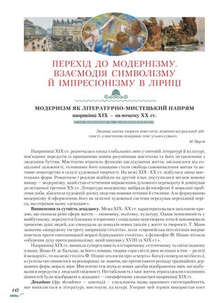 142
ПЕРЕХІД ДО МОДЕРНІЗМУ.
ВЗАЄМОДІЯ СИМВОЛІЗМУ
Й ІМПРЕСІОНІЗМУ В ЛІРИЦІ
Модернізм як літературно-мистецький напрям
наприкінці XIX — на початку XX ст.
Людина здатна творити нові світи, відмінні від реальної дій-
сності, а мистецтво відкриває сенс усього сущого.
М. Пруст
Наприкінці XIX ст. розпочалась епоха глобальних змін у світовій літературі й культурі,
пов’язаних передусім із принципово новим розумінням мистецтва та його зіставленням з
людським буттям. Мистецтво втратило функцію наслідування життя, звільнилося від со-
ціальної залежності, головними його ознаками стали свобода самовиявлення митця та ак-
тивне новаторство в галузі художньої творчості. На межі XIX–XX ст. відбулася зміна мис-
тецьких форм. Романтизм і реалізм відійшли на другий план, поступилися місцем новому
явищу — модернізму, який став естетичним вираженням духовного перевороту й домінував
до останньої третини XX ст. Література модернізму ввібрала філософські й моральні проб­
леми доби, збагатила худож­ній досвід людства новими течіями й стилями. Але формуванню
модернізму й оформленню його як цілісної художньої системи передував перехідний пері-
од, що отримав назву «декаданс».
Виникнення та сутність декадансу. Межа XIX–XX ст. характеризувалася загальною кри-
зою, що охопила різні сфери життя — економіку, політику, культуру. Однак невпевненість у
майбутньому, передчуття близьких історичних і соціальних перетворень хоча й наповнювали
тривогою душі людей, але спонукали до пошуків нових ідеалів у житті та творчості. Т. Манн
зазначив «напружену гостроту наприкінці століття», коли «європейська інтелігенція вперше
повстала проти святенницької моралі буржуазного століття», а філософія Ф. Ніцше втілила
«обурення духу проти раціоналізму, який панував у XVIII та XIX ст.».
Наприкінці XIX ст. виникла суперечливість в історичному, естетичному та світоглядному
планах. Якщо О. де Бальзак, за його словами, творив «при світлі двох великих істин — релігії
й монархії», то на межі століть Ф. Ніцше оголосив про «смерть» Бога («померли всі боги»),
а суспільство опинилося на роздоріжжі, не знаючи, що протиставити розпаду традиційних дер-
жавних форм, моралі, віри. Мистецтво теж шукало нових засобів відображення змін, які відбу-
валися передусім у людській свідомості. Нестабільність і хаос життя, втрата ідеалів і колишніх
цінностей були відображені в декадансі — специфічному умонастрої наприкінці XIX ст.
Декаданс (фр. decadence — занепад) — узагальнена назва кризового світосприйняття,
яке виявляється в літературі, мистецтві, культурі. Уперше цей термін використав поет
Право для безоплатного розміщення підручника в мережі Інтернет має
Міністерство освіти і науки України http://mon.gov.ua/ та Інститут модернізації змісту освіти https://imzo.gov.ua
 