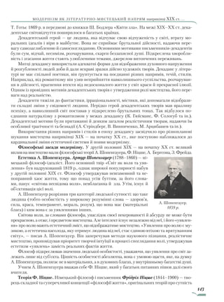 143
модернізм як літературно-мистецький напрям наприкінці XIX ст. ...
Т. Готьє 1869 р. в передмові до книжки Ш. Бодлера «Квіти зла». На межі XIX–XX ст. дека-
дентське світовідчуття поширилося в багатьох країнах.
Декадентський герой — це людина, яка відчуває свою відчуженість у світі, втрату мо-
ральних ідеалів і віри в майбутнє. Вона не сприймає брутальної дійсності, надаючи пере-
вагу самозаглибленню й самоспогляданню. Основними мотивами письменників-декадентів
були сум, відчай, песимізм, розчарування, скарги беззахисної душі. Підкреслена хворобли-
вість і згасання життя стають улюбленими темами, джерелом витончених переживань.
Митці декадансу використали адекватні форми для відображення духовного напруження
й розгубленості людей доби й дали яскраві зразки дійсно художніх творів. Декаданс у літера-
турі не має спільної поетики, він ґрунтується на поєднанні різних напрямів, течій, стилів.
Наприклад, від романтизму він узяв неприйняття навколишнього суспільства, розчаруван-
ня в дійсності, прагнення втекти від недосконалого життя у світ краси й прекрасної ілюзії.
Одним із провідних мотивів декадентських творів є утвердження ролі мистецтва, його пере-
ваги над реальністю.
Декаденти тяжіли до фантастики, ірраціональності, містики, які допомагали відобрази-
ти складні зміни у свідомості людини. Нерідко герой декадентських творів мав вразливу
психіку, а навколишній світ поставав у підкреслено брутальних тонах. Так відбулося по-
єднання натуралізму з романтизмом у межах декадансу (К. Гюїсманс, Ф. Сологуб та ін.).
Декадентські мотиви були притаманні й деяким загалом реалістичним творам, надаючи їм
особливої трагічності та безнадії (А. Стріндберг, В. Винниченко, М. Арцибашев та ін.).
Використання різних напрямів і стилів в епоху декадансу засвідчило про різнопланові
шукання мистецтва наприкінці XIX — на початку XX ст., яке поступово наближалося до
кардинальної зміни естетичної системи й появи модернізму.
Філософські засади модернізму. У другій половині XIX — на початку XX ст. великий
впливнамистецтвомалифілософськітеоріїА.Шопенгауера,Ф.Ніцше,А. Бергсона,З.Фрейда.
Естетика А. Шопенгауера. Артур Шопенгауер (1788–1860) — ні-
мецький філософ-ідеаліст. Його основний твір «Світ як воля та уяв-
лення» був надрукований 1819 р., однак широкої популярності набув
у другій половині XIX ст. Філософ утверджував невгамовний та не-
поправний хаос життя, тому що понад усім буттям, за його слова-
ми, панує «світова несвідома воля», невблаганна й зла. Утім, існує й
об’єктивація цієї волі.
А. Шопенгауер розрізняв три категорії людської сутності: що таке
людина (тобто особистість у широкому розумінні слова — здоров’я,
сила, краса, темперамент, мораль, розум), що вона має (матеріальні
блага) і ким вона є за уявленнями інших.
Світова воля, за словами філософа, унаслідок своєї некерованості й абсурду не може бути
прекрасною, а отже, і предметом мистецтва. Але інтелект існує незалежно від неї, і його «уявлен-
ня» про волю мають естетичний зміст, що відображатиме мистецтво. «Уявлення про волю є му-
зикою, а естетична насолода, яку отримує людина від неї, стає єдиною втіхою та врятуванням
світу», — писав А. Шопенгауер. Він заперечував методи наукового пізнання, реалістичне
мистецтво, проповідував пріоритет творчої інтуїції в процесі споглядання волі, утверджував
естетизм «уявлень» замість реальних фактів життя.
Філософ підкреслював значення людської особистості, уважаючи, що уявлення про світ за-
лежать лише від суб’єкта. Цінність особистості абсолютна, вона є умовою щастя, яке, на думку
А. Шопенгауера, полягає не в матеріальних, а в духовних благах, у внутрішньому багатстві душі.
Учнем А. Шопенгауера вважав себе Ф. Ніцше, який у багатьох питаннях пішов далі свого
вчителя.
Теорія Ф. Ніцше. Німецький філософ і письменник Фрідріх Ніцше (1844–1900) — тво-
рець складної та суперечливої концепції «філософії життя», оригінальних теорій про сутність
А. Шопенгауер.
1859 р.
Право для безоплатного розміщення підручника в мережі Інтернет має
Міністерство освіти і науки України http://mon.gov.ua/ та Інститут модернізації змісту освіти https://imzo.gov.ua
 