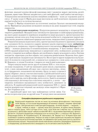 145
модернізм як літературно-мистецький напрям наприкінці XIX ст. ...
фліктами людської психіки філософ пояснював зміст і розвиток моралі, мистецтва, релігії,
держави, права тощо. Митець занурюється у світ своїх фантазій, «щоб знайти там насолоду».
Усвідомлення письменником власних емоційних конфліктів — шлях до «одужання душі та
світу». У цьому плані З. Фрейд розглядав мистецтво як засіб психічного лікування кожної
окремої особистості та суспільства взагалі.
Теорія З. Фрейда позначилася на естетичних пошуках багатьох письменників-модер-
ністів. Фрейдівське розуміння несвідомого вплинуло на деякі модерністські течії, зокрема
сюрреалізм.
Естетичні передумови модернізму. Підґрунтям раннього модернізму в літературі була
творчість романтиків. Модерністське світовідчуття приховане в самій природі романтизму,
від якого ранні модерністи перейняли неприйняття ницої реальності, протиставлення без-
духовному світові сили духу й мистецтва незалежної особистості, утвердження творчої сво-
боди митця, розвиток символьної природи мистецтва, творення нової художньої дійсності.
Романтичні пошуки піднесеного світу, протиставленого буденності, прагнення з’ясувати
сенс духовного буття, полинути в царину високих ідеалів спричинили появу модернізму,
що засвідчила, наприклад, творчість французького письменника Шарля Бодлера (1821–
1867) — пізнього романтика й основоположника модернізму. У його книжці «Квіти зла»
(1857) традиції романтизму виявляються в запереченні світу, позбавленого духов­них цін-
ностей, у створенні волелюбних образів, які уособлюють творчу незалежність поета. Поетика
контрастів, характерна для його віршів, теж зумовлена романтизмом. Водночас його лірич-
ний герой виявляє модерністське світовідчуття. Він не просто прагне відірватися від буден-
ності й полинути в ідеальний світ, а намагається зазирнути у свою душу, що, за словами
М. Вороного, «є цілим Усесвітом і творить усе нові й нові галактики».
Творчі пошуки інших поетів другої половини XIX ст. теж готува-
ли появу модернізму. У цей час виникають різні школи, угруповання,
течії, у яких письменників об’єднує ідея «чистого мистецтва», вічно-
го та прекрасного, незалежного від натовпу, бруду та хаосу сучасності
(група «Парнас», школа «чистого мистецтва» у російській поезії та ін.).
Замість романтичного образу співця-пророка в літературу приходить
образ поета-майстра, поета-філософа, поета-естета. Замість колишньої
споглядальності застосовується пластична описовість, а потім — від-
творення особливого внутрішнього світу особистості, ціннішого за
дійсність. В українській романтичній поезії наприкінці XIX ст. також
помітні модерністські тенденції, що засвідчує пізня творчість І. Фран-
ка, Лесі Українки та ін.
У європейській прозі того часу відбуваються суттєві зміни. Сю-
жетна гострота відступає на другий план. У центрі уваги письменників
Ф. Валлотон.
Шарль Бодлер.
1901 р.
Специфіка формування українського модернізму
Український модернізм постав не лише під впливом філософських і мистецьких
течій Заходу, а й на основі відновлюваної вітчизняної традиції, зокрема «філософії
серця», біля витоків якої стояв Григорій Сковорода. «Істиною людини, — писав він, —
є серце, глибоке ж серце — одному лише Богу досяжне, як думок наших безодня,
просто сказати душа, тобто суттєва істота, сила, поза якою ми є мертва тінь». Особливої
актуальності «філософія серця» набула на межі XIX–XX ст. під впливом європейської «філосо­
фії життя». В Україні модернізм утверджується на початку XX ст. у творчості М. Вороного,
Олександра Олеся, М. Коцюбинського, М. Хвильового, М. Зерова та ін. В Украї­ні були свої
особливості розвитку модернізму. Уперше за свою історію українське письменство віддало
перевагу в мистецтві естетичному критерію, не забуваючи при цьому своєї ролі й у загально­
національному процесі. Національний чинник мав велике значення у формуванні українсько­
го модернізму, що визначило його своєрідність на тлі світового мистецтва XX ст.
Право для безоплатного розміщення підручника в мережі Інтернет має
Міністерство освіти і науки України http://mon.gov.ua/ та Інститут модернізації змісту освіти https://imzo.gov.ua
 