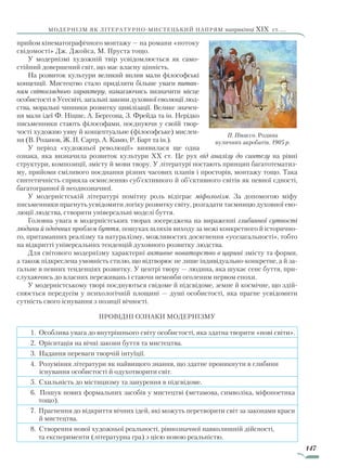 147
модернізм як літературно-мистецький напрям наприкінці XIX ст. ...
прийом кінематографічного монтажу — на романи «потоку
свідомості» Дж. Джойса, М. Пруста тощо.
У модернізмі художній твір усвідомлюється як само-
стійний довершений світ, що має власну цінність.
На розвиток культури великий вплив мали філософські
концепції. Мистецтво стало приділяти більше уваги питан-
ням світоглядного характеру, намагаючись визначити місце
особистості в Усесвіті, загальні закони духовної еволюції люд-
ства, моральні чинники розвитку цивілізації. Велике значен-
ня мали ідеї Ф. Ніцше, А. Бергсона, З. Фрейда та ін. Нерідко
письменники стають філософами, поєднуючи у своїй твор-
чості художню уяву й концептуальне (філософське) мислен-
ня (В. Розанов, Ж. П. Сартр, А. Камю, Р. Барт та ін.).
У період «художньої революції» виявилася ще одна
ознака, яка визначила розвиток культури XX ст. Це рух від аналізу до синтезу на рівні
структури, композиції, змісту й мови твору. У літературі постають принцип багатотематиз-
му, прийоми сміливого поєднання різних часових планів і просторів, монтажу тощо. Така
синтетичність сприяла осмисленню суб’єктивного й об’єктивного світів як певної єдності,
багатогранної й неоднозначної.
У модерністській літературі помітну роль відіграє міфологізм. За допомогою міфу
письменники прагнуть усвідомити логіку розвитку світу, розгадати таємницю духовної ево-
люції людства, створити універсальні моделі буття.
Головна увага в модерністських творах зосереджена на вираженні глибинної сутності
людини й одвічних проблем буття, пошуках шляхів виходу за межі конкретного й історично-
го, притаманних реалізму та натуралізму, можливостях досягнення «усезагальності», тобто
на відкритті універсальних тенденцій духовного розвитку людства.
Для світового модернізму характерні активне новаторство в царині змісту та форми,
а також підкреслена умовність стилю, що відтворює не лише індивідуально-конкретне, а й за-
гальне в певних тенденціях розвитку. У центрі твору — людина, яка шукає сенс буття, при-
слухаючись до власних переживань і стаючи немовби оголеним нервом епохи.
У модерністському творі поєднуються свідоме й підсвідоме, земне й космічне, що здій-
снюється передусім у психологічній площині — душі особистості, яка прагне усвідомити
сутність свого існування з позиції вічності.
Провідні ознаки модернізму
1. Особлива увага до внутрішнього світу особистості, яка здатна творити «нові світи».
2. Орієнтація на вічні закони буття та мистецтва.
3. Надання переваги творчій інтуїції.
4. Розуміння літератури як найвищого знання, що здатне проникнути в глибини
існування особистості й одухотворити світ.
5. Схильність до містицизму та занурення в підсвідоме.
6. Пошук нових формальних засобів у мистецтві (метамова, символіка, міфопоетика
тощо).
7. Прагнення до відкриття вічних ідей, які можуть перетворити світ за законами краси
й мистецтва.
8. Створення нової художньої реальності, рівнозначної навколишній дійсності,
та експерименти (літературна гра) з цією новою реальністю.
П. Пікассо. Родина
вуличних акробатів. 1905 р.
Право для безоплатного розміщення підручника в мережі Інтернет має
Міністерство освіти і науки України http://mon.gov.ua/ та Інститут модернізації змісту освіти https://imzo.gov.ua
 