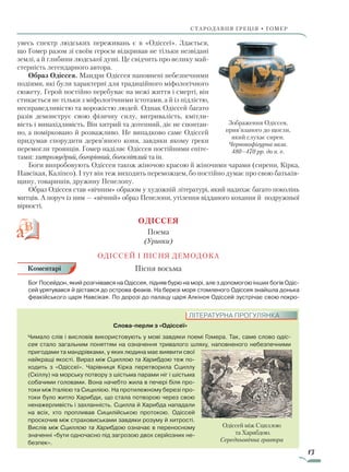 13
Стародавня греція • гомер
увесь спектр людських переживань є в «Одіссеї». Здається,
що Гомер разом зі своїм героєм відкривав не тільки незвідані
землі, а й глибини людської душі. Це свідчить про велику май-
стерність легендарного автора.
Образ Одіссея. Мандри Одіссея наповнені небезпечними
подіями, які були характерні для традиційного міфологічного
сюжету. Герой постійно перебуває на межі життя і смерті, він
стикається не тільки з міфологічними істотами, а й із підлістю,
несправедливістю та ворожістю людей. Однак Одіссей багато
разів демонструє свою фізичну силу, витривалість, кмітли-
вість і винахідливість. Він хитрий та дотепний, діє не спонтан-
но, а помірковано й розважливо. Не випадково саме Одіссей
придумав спорудити дерев’яного коня, завдяки якому греки
перемогли троянців. Гомер наділяє Одіссея постійними епіте-
тами: хитромудрий, богорівний, богосвітлий та ін.
Боги випробовують Одіссея також жіночою красою й жіночими чарами (сирени, Кірка,
Навсікая, Каліпсо). І тут він теж виходить переможцем, бо постійно думає про свою батьків-
щину, товаришів, дружину Пенелопу.
Образ Одіссея став «вічним» образом у художній літературі, який надихає багато поколінь
митців. А поруч із ним — «вічний» образ Пенелопи, утілення відданого кохання й подружньої
вірності.
ОдІССЕЯ
Поема
(Уривки)
ОДІССЕЙ І ПІСНЯ ДЕМОДОКА
Пісня восьма
Бог Посейдон, який розгнівався на Одіссея, підняв бурю на морі, але з допомогою інших богів Одіс-
сей урятувався й дістався до острова феаків. На березі моря стомленого Одіссея знайшла донька
феакійського царя Навсікая. По дорозі до палацу царя Алкіноя Одіссей зустрічає свою покро-
Слова-перли з «Одіссеї»
Чимало слів і висловів використовують у мові завдяки поемі Гомера. Так, саме слово одіс-
сея стало загальним поняттям на означення тривалого шляху, наповненого небезпечними
пригодами та мандрівками, у яких людина має виявити свої
найкращі якості. Вираз між Сциллою та Харибдою теж по-
ходить з «Одіссеї». Чарівниця Кірка перетворила Сциллу
(Скіллу) на морську потвору з шістьма парами ніг і шістьма
собачими головами. Вона начебто жила в печері біля про-
токи між Італією та Сицилією. На протилежному березі про-
токи було житло Харибди, що стала потворою через свою
ненажерливість і захланність. Сцилла й Харибда нападали
на всіх, хто пропливав Сицилійською протокою. Одіссей
проскочив між страховиськами завдяки розуму й хитрості.
Вислів між Сциллою та Харибдою означає в переносному
значенні «бути одночасно під загрозою двох серйозних не-
безпек».
ЛІТЕРАТУРНА ПРОГУЛЯНКА
Одіссей між Сциллою
та Харибдою.
Середньовічна гравюра
Коментарі
Зображення Одіссея,
прив’язаного до щогли,
який слухає сирен.
Червонофігурна ваза.
480–470 рр. до н. е.
Право для безоплатного розміщення підручника в мережі Інтернет має
Міністерство освіти і науки України http://mon.gov.ua/ та Інститут модернізації змісту освіти https://imzo.gov.ua
 
