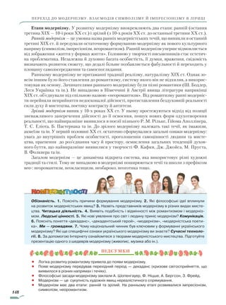 148
перехід до модернізму. Взаємодія символізму й імпресіонізму в ліриці
Етапи модернізму. У розвитку модернізму виокремлюють два етапи: ранній (остання
третина XIX — 10-і роки XX ст.) і зрілий (з 10-х років XX ст. до останньої третини XX ст.).
Ранній модернізм — це умовна назва ранніх модерністських течій, що виникли в останній
третині XIX ст. й передували остаточному формуванню модернізму як нового культурного
напряму (символізм, імпресіонізм, неоромантизм). Ранній модернізм уперше відмовляється
від зображення «життя у формах життя». Головною у творчості письменників стає естетич-
на проблематика. Незалежна й духовно багата особистість, її думки, враження, свідомість
визначають розвиток сюжету, що дедалі більше позбавляється фабульності й переходить у
площину самозосередження та самоспоглядання.
Ранньому модернізму не притаманні традиції реалізму, натуралізму XIX ст. Однак зо-
всім іншим було його ставлення до романтизму, систему якого він не відхиляв, а викорис-
товував як основу. Зачинателями раннього модернізму були пізні романтики (Ш. Бодлер,
Леся Українка та ін.). Не випадково в Німеччині й Австрії явища літератури наприкінці
XIX ст. об’єднували під спільною назвою «неоромантизм». Від романтизму ранні модерніс-
ти перейняли неприйняття недосконалої дійсності, протиставлення бездуховній реальності
сили духу й мистецтва, поетику контрасту й антитези.
Зрілий модернізм виник у 10-х роках XX ст. У ньому простежуються відхід від позиції
зневажливого заперечення дійсності до її освоєння, пошук нових форм одухотворення
ре­альності, що найвиразніше виявилося в поезії пізнього Р. М. Рільке, Ґійома Аполлінера,
Т. С. Еліота, Б. Пастернака та ін. До зрілого модернізму належать такі течії, як імажизм,
акмеїзм та ін. У першій половині XX ст. остаточно сформувалися загальні ознаки модернізму:
увага до внутрішніх проблем особистості, проголошення самоцінності людини та мисте-
цтва, прагнення до роз’єднання часу й простору, осмислення загальних тенденцій духов­
ного буття, що найвиразніше виявилися у творчості Ф. Кафки, Дж. Джойса, М. Пруста,
В. Фолкнера та ін.
Загалом модернізм — це динамічна відкрита система, яка використовує різні художні
традиції та стилі. Тому не випадково в модернізмі поширюються течії та школи з префіксом
нео-: неоромантизм, неокласицизм, необароко, неоготика тощо.
Обізнаність. 1. Поясніть причини формування модернізму. 2. Які філософські ідеї вплинули
на розвиток модерністських явищ? 3. Назвіть представників модернізму в різних видах мисте-
цтва. Читацька діяльність. 4. Виявіть подібність і відмінності між романтизмом і модерніз-
мом. Людські цінності. 5. Які нові уявлення про світ і людину приніс модернізм? Комунікація.
6. Поясніть поняття «декаданс», «декадентський герой», «модернізм», «модерністська поети-
ка». Ми — громадяни. 7. Чому національний чинник був ключовим у формуванні українського
модернізму? Які ще специфічні ознаки українського модернізму ви знаєте? Сучасні техноло-
гії. 8. За допомогою Інтернету ознайомтеся з творами модерністського мистецтва. Підготуйте
презентацію одного з шедеврів модернізму (живопис, музика або ін.).
Підсумки
•		 Логіка розвитку романтизму привела до появи модернізму.
•		 Появі модернізму передував перехідний період — декаданс (кризове світосприйняття, що
виявилося в різних напрямах і течіях).
•		 Філософські засади модернізму заклали А. Шопенгауер, Ф. Ніцше, А. Бергсон, З. Фрейд.
•			Модернізм — це сукупність художніх явищ нереалістичного спрямування.
•		 Модернізм має два етапи: ранній та зрілий. На ранньому етапі розвивалися імпресіонізм,
символізм, неоромантизм.
Право для безоплатного розміщення підручника в мережі Інтернет має
Міністерство освіти і науки України http://mon.gov.ua/ та Інститут модернізації змісту освіти https://imzo.gov.ua
 