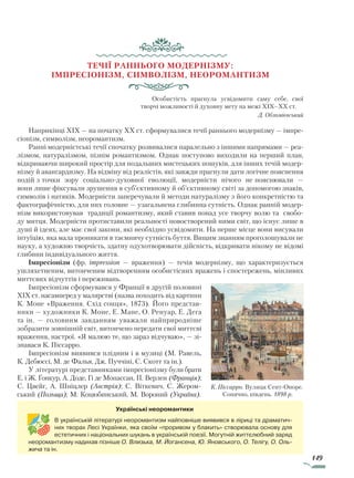 149
Течії раннього модернізму:
імпресіонізм, символізм, неоромантизм
Особистість прагнула усвідомити саму себе, свої
творчі можливості й духовну мету на межі XIX–XX ст.
Д. Обломієвський
Наприкінці XIX — на початку XX ст. сформувалися течії раннього модернізму — імпре-
сіонізм, символізм, неоромантизм.
Ранні модерністські течії спочатку розвивалися паралельно з іншими напрямами — реа­
лізмом, натуралізмом, пізнім романтизмом. Однак поступово виходили на перший план,
відкриваючи широкий простір для подальших мистецьких пошуків, для інших течій модер-
нізму й авангардизму. На відміну від реалістів, які завжди прагнули дати логічне пояснення
подій з точки зору соціально-духовної еволюції, модерністи нічого не пояснювали —
вони лише фіксували зрушення в суб’єктивному й об’єктивному світі за допомогою знаків,
символів і натяків. Модерністи заперечували й методи натуралізму з його конкретністю та
фактографічністю, для них головне — узагальнена глибинна сутність. Однак ранній модер-
нізм використовував традиції романтизму, який ставив понад усе творчу волю та свобо-
ду митця. Модерністи протиставили реальності новостворений ними світ, що існує лише в
душі й ідеях, але має свої закони, які необхідно усвідомити. На перше місце вони висували
інтуїцію, яка мала проникати в таємничу сутність буття. Вищим знанням проголошували не
науку, а художню творчість, здатну одухотворювати дійсність, відкривати нікому не відомі
глибини індивідуального життя.
Імпресіонізм (фр. impression — враження) — течія модернізму, що характеризується
ушляхетненим, витонченим відтворенням особистісних вражень і спостережень, мінливих
миттєвих відчуттів і переживань.
Імпресіонізм сформувався у Франції в другій половині
XIX ст. насамперед у малярстві (назва походить від картини
К. Моне «Враження. Схід сонця», 1873). Його представ-
ники — художники К. Моне, Е. Мане, О. Ренуар, Е. Дега
та ін. — головним завданням уважали найприродніше
зобразити зовнішній світ, витончено передати свої миттєві
враження, настрої. «Я малюю те, що зараз відчуваю», — зі-
знавася К. Піссарро.
Імпресіонізм виявився плідним і в музиці (М. Равель,
К. Дебюссі, М. де Фалья, Дж. Пуччіні, С. Скотт та ін.).
У літературі представниками імпресіоніз­му були брати
Е. і Ж. Ґонкур, А. Доде, Гі де Мо­пассан, П. Верлен (Франція);
С. Цвейг, А. Шніц­лер (Австрія); С. Віткевич, С. Жером-
ський (Польща); М. Коцюбинський, М. Вороний (Україна).
К. Піссарро. Вулиця Сент-Оноре.
Сонячно, південь. 1898 р.
Українські неоромантики
В українській літературі неоромантизм найповніше виявився в ліриці та драматич-
них творах Лесі Українки, яка своїм «проривом у блакить» створювала основу для
естетичних і національних шукань в українській поезії. Могутній життєлюбний заряд
неоромантизму надихав пізніше О. Влизька, М. Йогансена, Ю. Яновського, О. Телігу, О. Оль-
жича та ін.
Право для безоплатного розміщення підручника в мережі Інтернет має
Міністерство освіти і науки України http://mon.gov.ua/ та Інститут модернізації змісту освіти https://imzo.gov.ua
 