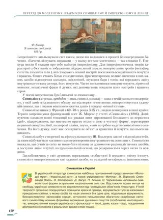 150
перехід до модернізму. Взаємодія символізму й імпресіонізму в ліриці
Імпресіоністи змальовували світ таким, яким він видавався в процесі безпосереднього ба-
чення. «Бачити, відчувати, виражати — у цьому все моє мисте­цтво» — так словами Е. Ґон-
кура могли б сказати про себе майстри імпресіонізму. Для імпресіоністичних творів ха-
рактерні суб’єктивність зображення, підкреслений ліризм, використання тропів (метафор,
епітетів, символів та ін.), які створюють певний настрій, посилюють асоціативність почуттів
і вражень. Описи стають більш епізодичними, фрагментарними, велике значення в них ма-
ють засоби відтворення кольорів, світлотіней, звукових барв і тонів, які передають зміну
внутрішнього стану автора, його почуттів. Часто письменники використовують ліричний
монолог, незакінчені фрази й думки, які допомагають показати плин настроїв і вражень
героя.
У поезії імпресіонізм був близький до символізму.
Символізм (з грецьк. symbolon — знак, символ, ознака) — одна з течій раннього модерніз-
му, у якій замість художнього образу, що відтворює певне явище, використовується худож-
ній символ, що є знаком мінливого «життя душі» і пошуку «вічної істини».
Символізм виник у Франції в 60–70-х роках XIX ст., звідки поширився в інші країни.
Термін запропонував французький поет Ж. Мореас у статті «Символізм» (1886). Домі­
ную­чою ознакою нової тенденції він уважав вияв «прихованої близькості до первісних
ідей», підкреслюючи, що мистецтво прагне втілити ідею в чуттєву форму, перетворити
первинні емоції на лінії, кольорові плями, звуки, яким потрібно надати символічного зна-
чення. На його думку, поет має оспівувати не об’єкт, а враження й почуття, що нього ви-
никають.
Символізм був створений на сформульованому Ш. Бодлером законі «відповідностей»,
за яким відбувається «активне самоперетворення внутрішнього на зовнішнє». Символісти
вважали, що сутність світу не може бути пізнана за допомогою раціоналістичних засобів,
а доступна лише інтуїції, на ірраціональній основі, що розкривається через натяк та ося-
яння.
Заглиблюючись у світ духовних переживань особистості й шукаючи «вічну істину»,
символісти використовували такі художні засоби, як складний метафоризм, інакомовлення,
Ф. Кнопф.
Я замикаю свої двері.
1891 р.
Символізм в Україні
В українській літературі символізм найбільш притаманний представникам «Моло-
дої музи», «Української хати», а також угрупованню «Митуса». М. Вороний, Олек-
сандр Олесь, О. Слісаренко, Д. Загул, П. Тичина, С. Черкасенко наповнили сим-
волістські форми актуальним національним змістом. Відстоюючи право митця на
свободу, українські символісти не відмовлялися від громадських обов’язків літератури. У їхній
творчості органічно поєднуються принципи краси й правди, відчувається туга за казковим і
прекрасним світом, у якому особа та нація злилися б в одне ціле, подолавши відчуженість.
Використовуючи «філософію серця», вітчизняні письменники збагатили скарбницю світо-
вого символізму новими формами вираження душевних почуттів (особливою милозвучніс-
тю, використанням жанрів українського фольклору — пісні, думи, казки тощо, поєднанням
абстракт­них символів з реальними враженнями тощо).
Право для безоплатного розміщення підручника в мережі Інтернет має
Міністерство освіти і науки України http://mon.gov.ua/ та Інститут модернізації змісту освіти https://imzo.gov.ua
 