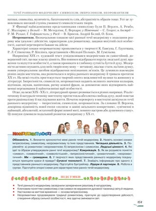 151
течії раннього модернізму: символізм, імпресіонізм, неоромантизм
натяки, символіка, музичність, багатозначність слів, абстрактність образів тощо. Усе це зу-
мовлювало високий ступінь умовності символістських творів.
У Франції найвідомішими представниками символізму були П. Верлен, А. Рембо,
С. Малларме; у Бельгії — М. Метерлінк, Е. Верхарн; у Німеччині — С. Георге; в Австрії —
Р. М. Рільке, Г. Гофмансталь; у Росії — В. Брюсов, Андрій Бєлий, О. Блок.
Неоромантизм. Визначальною ознакою цієї ранньої течії модернізму є подолання роз-
риву між ідеалом і дійсністю, характерною для романтизму, завдяки могутній силі особис-
тості, здатної перетворити бажане на дійсне.
Характерні ознаки неоромантизму проявляються у творчості К. Гамсуна, Г. Гауптмана,
Р. Л. Стівенсона, Р. Кіплінга, представників «Молодої Польщі», М. Гумільова.
Наприкінці XIX ст. художній текст усвідомлювався модерністами як самостійний, до-
вершений світ, що має власну цінність. Він повинен відображати порухи людської душі, вра-
ження та відчуття особистості, а також проникати в глибинну сутність буття й духу. Модер-
ністи активно шукають для своїх творів нову мову — метамову, яка має стати, на їхню думку,
новим універсальним засобом відображення непізнанних зв’язків. Це зумовило взаємодію
різних видів мистецтва, яка розпочалася в період раннього модернізму й тривала протягом
XX ст. На межі століть простежується творчий синтез можливостей музики та живопису в
літературі. Імпресіоністи, символісти, неоромантики надають великого значення кольорам,
відтінкам, звукам, напівтонам, ритму кожної фрази, за допомогою яких відтворюють най-
менші переживання й найпотаємніші мрії особистості.
Отже, на межі XIX–XX ст. літературний процес розвивається в різних напрямах. Реаліс-
тичному й натуралістичному мистецтву протистояла абсолютна свобода духу, який повстав
проти раціоналізму й наслідування життя. Початок перевороту в мистецтві засвідчили течії
раннього модернізму — імпресіонізм, символізм, неоромантизм. За словами П. Верлена,
докорінна відмінність нової епохи «полягає в заміні загального конкретним», «увічненні в
найвищій, абсолютній, остаточній формі певної миті, певного настрою або душевного стану».
Ці пошуки зумовили подальший розвиток модернізму у XX ст.
Обізнаність. 1. Визначте хронологічні межі ранніх течій модернізму. 2. Назвіть основні ознаки
імпресіонізму, символізму, неоромантизму та їхніх представників. Читацька діяльність. 3. По-
рівняйте: а) романтизм і неоромантизм; б) імпресіонізм і символізм. Людські цінності. 4. Які
ідеї та образи утверджували ранні течії модернізму? Комунікація. 5. Як ви розумієте поняття
«символ», «символічний», «символістський», «імпресіоністичний», «романтичний», «неороман-
тичний». Ми — громадяни. 6. У творчості яких представників раннього модернізму поєдну-
ються принципи краси й правди? Сучасні технології. 7. Знайдіть інформацію про одного з
представників раннього модернізму. Підготуйте буктрейлер. Лідери й партнери. 8. Робота в
групах. Підготуйте опорні схеми для характеристики ранніх течій модернізму.
Підсумки
•		 Течії раннього модернізму засвідчили заперечення реалізму й натуралізму.
•		 Ключовим поняттям символізму став символ як вираження духовної таємниці світу й людини.
•		 Настанова на миттєві враження — основа імпресіонізму.
•		 Неоромантики продовжували традиції романтизму, прагнули до одухотворення дійсності,
створення образу сильної особистості, яка здатна змінювати світ.

Право для безоплатного розміщення підручника в мережі Інтернет має
Міністерство освіти і науки України http://mon.gov.ua/ та Інститут модернізації змісту освіти https://imzo.gov.ua
 