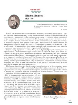 153
ФРАНЦІЯ
Шарль Бодлер
1821–1867
Незважаючи на близьких, відчуваю самотність
із самого мого дитинства. І водночас — сильну жагу
до життя…
Ш. Бодлер
Про Ш. Бодлера ще за його життя говорили по-різному: невтомний шукач пригод і сум-
ний самітник, прихильник краси й істини та співрозмовник диявола. Власну суперечливість
він усвідомив з раннього віку: «Ще зовсім дитиною я відчув у своєму серці два протилежні
почуття: жах життя та захоплення життям». Ш. Бодлер завжди прагнув жити повною мі-
рою — творити, кохати, відчувати, шукати, навіть ненавидіти. Усе до кінця, без останку,
до останнього подиху. А що означає «жах життя»? Чи це життя було таким жахливим, чи
поет сам чогось боявся? Чого?.. На долю Ш. Бодлера випало чимало «жахів життя», і в бо-
ротьбі з ними — із самим собою і формувався трагічний геній, якому випало стати останнім
романтиком і зачинателем модернізму в європейській літературі.
Шарль Бодлер народився 17 квітня 1821 р. в м. Парижі (Франція). У шість років він
втратив батька, а мати незабаром удруге вийшла заміж за майора Ж. Опіка, який згодом до-
служився до генерала. Вітчим оформив пасерба в колеж інтерном (тобто він жив і навчався
поза домівкою). Шлюб матері був справжньою трагедією для сина, який хотів її любові, ува-
ги та відданості, але між ними став пан Опік. Він надто піклувався про пасерба, обмежував
його бунтівну вдачу, схильність до непродуманих вчинків, навіть авантюр. І для незадово-
лення у вітчима були вагомі підстави. Шарля виключили з Паризького колежу за погану
поведінку. Він ніколи не вмів рахувати гроші, а тим більше — накопичувати їх. Пізніше
вподобав легковажне життя паризької богеми.
Щоб якось відволікти пасерба від таких вчинків і вплинути на його подальшу долю,
вітчим відправив юнака в 1841 р. на острів Маврикій в Індійському океані. Це не було по-
каранням у буквальному розумінні, але, безперечно, стало моральним уроком. На острові
Ш. Бодлер мав працювати вчителем. Вітчим уважав, що нове оточення та самостійне жит-
тя позитивно вплинуть на юнака. Однак через рік,
у 1842 р., він самовільно повернувся додому. З того
часу настав остаточний розрив із сім’єю, хоча звіль-
нитися від опіки Ш. Бодлер так і не зміг. У вітчимі
він бачив загрозу своїй творчій незалежності, тому
й залишив сім’ю, ставши повнолітнім. Але й мати,
яку він любив, теж постійно обмежувала його. Сто-
сунки з нею були теплими, проте складними. Коли
вона побачила, що Шарль, буваючи в паризькому
аристократичному середовищі, швидко розтринькує
батьківський спадок, то змушена була звернутися
до юридичної ради, за розпорядженням якої Шарль
став отримувати щомісяця від нотаріуса по двісті
франків. Утім, він не втратив поваги й любові до ма-
тері.
Г. Курбе. Портрет Шарля Бодлера.
1848 р.
Право для безоплатного розміщення підручника в мережі Інтернет має
Міністерство освіти і науки України http://mon.gov.ua/ та Інститут модернізації змісту освіти https://imzo.gov.ua
 