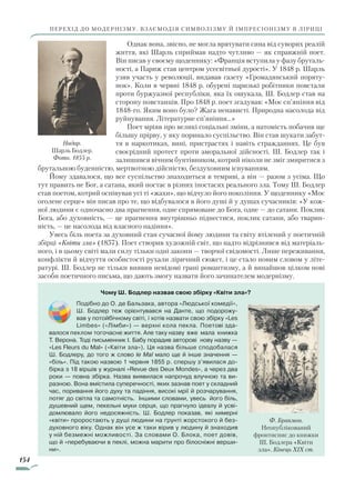 154
перехід до модернізму. Взаємодія символізму й імпресіонізму в ліриці
Однак вона, звісно, не могла врятувати сина від суворих реалій
життя, які Шарль сприймав надто чутливо — як справжній поет.
Він писав у своєму щоденнику: «Франція вступила у фазу бруталь-
ності, а Париж став центром усесвітньої дурості». У 1848 р. Шарль
узяв участь у революції, видавав газету «Громадянський поряту-
нок». Коли в червні 1848 р. обурені паризькі робітники повстали
проти буржуазної республіки, яка їх ошукала, Ш. Бодлер став на
сторону повстанців. Про 1848 р. поет згадував: «Моє сп’яніння від
1848-го. Яким воно було? Жага ненависті. Природна насолода від
руйнування. Літературне сп’яніння…»
Поет мріяв про великі соціальні зміни, а натомість побачив ще
більшу прірву, у яку поринало суспільство. Він став шукати забут-
тя в наркотиках, вині, пристрастях і навіть стражданнях. Це був
своєрідний протест проти аморальної дійсності. Ш. Бодлер так і
залишився вічним бунтівником, котрий ніколи не зміг змиритися з
брутальною буденністю, мертвотною дійсністю, бездуховним існуванням.
Йому здавалося, що все суспільство знаходиться в темряві, а він — разом з усіма. Що
тут править не Бог, а сатана, який постає в різних іпостасях реального зла. Тому Ш. Бодлер
став поетом, котрий оспівував усі ті «жахи», що відчуло його покоління. У щоденнику «Моє
оголене серце» він писав про те, що відбувалося в його душі й у душах сучасників: «У кож-
ної людини є одночасно два прагнення, одне спрямоване до Бога, одне — до сатани. Поклик
Бога, або духовність, — це прагнення внутрішньо піднестися, поклик сатани, або тварин-
ність, — це насолода від власного падіння».
Увесь біль поета за духовний стан сучасної йому людини та світу втілений у поетичній
збірці «Квіти зла» (1857). Поет створив художній світ, що надто відрізнявся від матеріаль-
ного, і в цьому світі мали силу тільки одні закони — творчої свідомості. Лише переживання,
конфлікти й відчуття особистості рухали ліричний сюжет, і це стало новим словом у літе-
ратурі. Ш. Бодлер не тільки виявив невідомі грані романтизму, а й винайшов цілком нові
засоби поетичного письма, що дають змогу назвати його зачинателем модернізму.
Надар.
Шарль Бодлер.
Фото. 1855 р.
Чому Ш. Бодлер назвав свою збірку «Квіти зла»?
Подібно до О. де Бальзака, автора «Людської комедії»,
Ш. Бодлер теж орієнтувався на Данте, що подорожу-
вав у потойбічному світі, і хотів назвати свою збірку «Les
Limbes» («Лімби») — верхні кола пекла. Поетові зда-
валося пеклом тогочасне життя. Але таку назву вже мала книжка
Т. Верона. Тоді письменник І. Бабу порадив авторові нову назву —
«Les Fleurs du Mal» («Квіти зла»). Ця назва більше сподобалася
­Ш. Бодлеру, до того ж слово le Mal мало ще й інше значення —
«біль». Під такою назвою 1 червня 1855 р. спершу з’явилася до-
бірка з 18 віршів у журналі «Revue des Deux Mondes», а через два
роки — повна збірка. Назва виявилася напрочуд влучною та ви-
разною. Вона вмістила суперечності, яких зазнав поет у складний
час, поривання його духу та падіння, високі мрії й розчарування,
потяг до світла та самотність. Іншими словами, увесь його біль,
душевний щем, пекельні муки серця, що прагнуло ідеалу й усві-
домлювало його недосяжність. Ш. Бодлер показав, які химерні
«квіти» проростають у душі людини на ґрунті жорстокого й без-
духовного віку. Однак він усе ж таки вірив у людину й знаходив
у ній безмежні можливості. За словами О. Блока, поет довів,
що й «перебуваючи в пеклі, можна марити про білосніжні верши-
ни».
Ф. Бракмон.
Неопублікований
фронтиспис до книжки
Ш. Бодлера «Квіти
зла». Кінець XIX ст.
Право для безоплатного розміщення підручника в мережі Інтернет має
Міністерство освіти і науки України http://mon.gov.ua/ та Інститут модернізації змісту освіти https://imzo.gov.ua
 