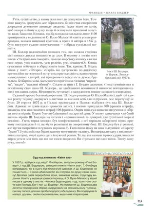 155
франція • шарль бодлер
Утім, суспільство, у якому жив поет, не зрозуміло його. Точ-
ніше кажучи, зрозуміло, але образилося, бо він став своєрідним
дзеркалом духовного занепаду людства. Адже ніхто не хотів,
щоб зазирали йому в душу та ще й оспівували приховані почут-
тя, вади, бажання. Книжка, яка була видана накладом лише 1100
при­мірників у видавництві О. Пуле-Малассі й навіть уся не роз-
продана, зазнала нищівної критики, а проти її автора в 1857 р.
було висунуте судове звинувачення — «образа суспільної мо-
ралі».
Ш. Бодлер надзвичайно пишався тим, що «кожна сторінка
цієї книжки дихала ненавистю до зла». В одному з листів поет
писав: «Чи треба вам говорити, що в цю жорстоку книжку я вклав
своє серце, усю ніжність, усю релігію, усю ненависть?» Однак
сучасники побачили в збірці зовсім інше. Так, критик Л. Гудаль
писав у газеті «Фігаро»: «Скрізь ми зустрічаємо по-дитячому
претензійне натхнення й потуги на оригінальність; накопичення
надокучливих алегорій, які прикривають відсутність думок, бру-
тальна, безбарвна мова, мальовничо пересипана словами “парази-
ти”, “падло”, “жахливі вбивці”». Слідом за ним і Г. Бурден зазначав: «Іноді сумніваєшся в
психічному стані пана Ш. Бодлера... це здебільшого монотонне й навмисне повторення од-
них і тих самих думок. Мерзенність тут межує з паскудністю, огидне змішане із смородом».
Судовий процес був невідворотним. Ш. Бодлер написав О. Пуле-Малассі, щоб той схо-
вав решту тиражу, звернувся з листами до високих осіб для підтримки. Але порятунку не
було. 20 серпня 1857 р. в Палаці правосуддя в Парижі відбувся суд над Ш. Бодле-
ром. Адвокат не зумів вдало провести захист, і поетові присудили 300 франків штрафу,
видавець теж мав сплатити штраф 100 франків. Окрім того, суд вимагав вилучення зі збір-
ки шести віршів. Вирок був опублікований на другий день. У ньому зазначався «згубний
вплив» віршів Ш. Бодлера на читачів і «принизливий та прикрий для суспільної моралі
реалізм». Увесь тираж книжки був конфіскований, з неї вирізали заборонені вірші, при-
чому постраждали й ті, що були розміщені на зворотному боці. Ш. Бодлер був у розпачі,
але мусив змиритися із судовим вироком. В. Гюго писав йому на знак підтримки: «Я кричу
“браво”! З усіх моїх сил браво вашому могутньому таланту. Ви одержали одну з тих винят-
кових нагород, котрі здатен дати існуючий режим. Те, що він називає правосуддям, винесло
вирок усім в ім’я того, що він зве своєю мораллю. Ви отримали ще один вінок. Тисну вашу
руку, поете!»
Бюст Ш. Бодлера.
м. Париж, Люксем­
бурзький сад. 1933 р.
Суд над книжкою «Квіти зла»
У 1857 р. відбувся суд над Г. Флобером, автором роману «Пані Бо-
варі», і над Ш. Бодлером, автором книжки «Квіти зла». Г. Флобера
виправдали, бо в нього був блискучий адвокат. А Ш. Бодлерові не
пощастило... З якою дбайливістю він готував до друку свою книж-
ку! Десятки разів переробляв вірші, змінював назви, структуру ви-
дання. Навіть у видавця урвався терпець, й О. Пуле-Малассі у відчаї
писав в одному з листів: «Книжка буде видана тоді, коли того схо-
че сам Господь Бог і пан Ш. Бодлер». На прохання Ш. Бодлера два
десятки примірників збірки надрукували на спеціальному голланд-
ському папері, для них зробили дорогу обкладинку. Він подарував їх
матері, друзям, своїм покровителям, видатним літераторам.
ЛІТЕРАТУРНА ПРОГУЛЯНКА
Право для безоплатного розміщення підручника в мережі Інтернет має
Міністерство освіти і науки України http://mon.gov.ua/ та Інститут модернізації змісту освіти https://imzo.gov.ua
 