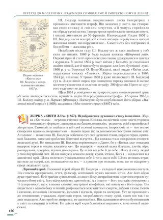 156
перехід до модернізму. Взаємодія символізму й імпресіонізму в ліриці
Ш. Бодлер написав зворушливого листа імператриці з
прохан­ням зменшити штраф. Він зазначав у листі, що створю-
вав свою книжку зі світлим почуттям, а її чомусь сприйняли
як образу суспільства. Імператриця пройнялася сповіддю поета,
і штраф зменшили до 50 франків. Напередодні Різдва 1857 р.
Ш. Бодлер писав матері: «Я кілька місяців перебуваю в полоні
жахливої апатії, що порушила все... Самотність без підтримки й
без роботи — жахлива річ».
Незабаром після суду Ш. Бодлер усе ж таки знайшов у собі
сили ще писати. 1860 р. була видана книжка «Штучний рай».
Окремі вірші й статті про мистецтво також друкувалися в газетах
і журналах. У квітні 1864 р. поет виїхав у Бельгію, де сподівався
знайти спокій, але й там не було розради для його бунтівної душі.
1866 р. у м. Брюсселі О. Пуле-Малассі, який видав «Квіти зла»,
надрукував книжку «Уламки». Збірка перевидавалася в 1868,
1874 рр. і пізніше. У травні 1868 р. (уже після смерті Ш. Бодлера)
суд м. Лілля виніс вирок про знищення тиражу книжки й заочне
місячне ув’язнення зі сплатою штрафу 500 франків. Проте до дру-
гого суду поет не дожив...
Ще в 1861 р. повідомив матір про те, що в нього нервовий зрив:
«У мене закінчуються сили, мужність, надія. Я передчуваю катастрофу». 31 серпня 1867 р.
Ш. Бодлер помер у м. Парижі (Франція). Посмертно були опубліковані його збірка «Ма­
ленькі поезії в прозі» (1869), щоденник «Моє оголене серце» (1887) та ін.
ЗБІРКА «КВІТИ ЗЛА» (1857). Відображення духовного стану покоління. Збір-
ка «Квіти зла» — перлина світової лірики. Книжка, що містила лише двісті сторінок
невеликого формату, визначила на багато десятиліть розвиток усієї європейської
літератури. Символісти знайшли в ній свої головні принципи, імпресіоністи — мистецтво
створення вражень, неоромантики — нового героя, що за допомогою своєї уяви змінює світ.
А головне — покоління Ш. Бодлера побачило тут свої душевні стани, порухи серця, прихо-
вані бажання, нагальні проблеми, бентежні відчуття... Ця книжка стала своєрідною епопеєю
людської душі. Не випадково Ш. Бодлера порівнювали з Данте, бо у «Квітах зла» показана
подорож героя в нетрях власного «я». Ця подорож — важкий шлях блукань, злетів, віри,
розчарувань, прозрінь, відчаю, поневірянь. Це шлях від себе й до себе. Шлях зі світу людей
у свій внутрішній світ. Шлях пошуків вічного ідеалу, краси, істини, Бога і — віддалення від
заповітної мрії. Шлях нелегкого усвідомлення себе й того, що в собі. Шлях великих втрат,
що веде до смерті, але, незважаючи на все, — з думкою про незнане, нове, ще не відкрите у
сфері людського духу.
Ліричний герой. Головний герой збірки Ш. Бодлера — складна й неоднозначна постать.
Він співець прекрасного, естет, філософ, невтомний шукач високих істин. Але його образ
дуже трагічний. Цей трагізм зумовлений, з одного боку, неприйняттям ліричним героєм су-
часного йому світу, його відчуженістю, самотністю. А з іншого — його трагедію зумовлюють
ті суперечності, що є в ньому самому, внутрішні конфлікти, які шматують його серце. Він
кидається з одного боку в інший, розривається між життям і смертю, добром і злом, Богом
і сатаною, коханням і ненавистю, ідеалом і відчаєм, вірою та зневірою. Усе це призводить
до невимовних страждань ліричного героя, хворобливого стану душі, якого він так і не
зміг подолати. Але герой не змирився, не заспокоївся. Він залишився вічним бунтівником
у світі та наодинці із собою. Не зрікся мрії «про білосніжні вершини», хоча вони й недо-
сяжні.
Перше видання
«Квітів зла»
Ш. Бодлера з автор-
ськими нотатками.
1857 р.
Право для безоплатного розміщення підручника в мережі Інтернет має
Міністерство освіти і науки України http://mon.gov.ua/ та Інститут модернізації змісту освіти https://imzo.gov.ua
 