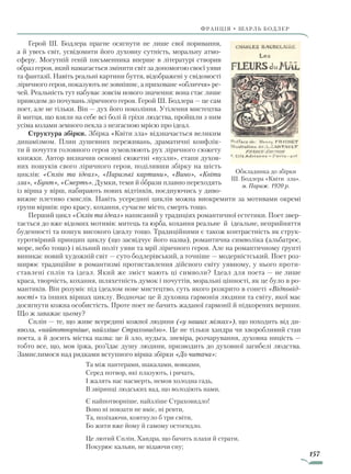 157
франція • шарль бодлер
Герой Ш. Бодлера прагне осягнути не лише свої поривання,
а й увесь світ, усвідомити його духовну сутність, моральну атмо­
сферу. Могутній геній письменника вперше в літературі створив
образ героя, який намагається змінити світ за допомогою своєї уяви
та фантазії. Навіть реальні картини буття, відображені у свідомості
ліричного героя, показують не зовнішнє, а приховане «обличчя» ре­
чей. Реальність тут набуває зовсім нового значення: вона стає лише
приводом до почувань ліричного героя. Герой Ш. Бодлера — це сам
поет, але не тільки. Він — дух його покоління. Утілення мистецтва
й митця, що взяли на себе всі болі й гріхи людства, пройшли з ним
усіма колами земного пекла з незгасною мрією про ідеал.
Структура збірки. Збірка «Квіти зла» відзначається великим
динамізмом. Плин душевних переживань, драматичні конфлік­
ти й почуття головного героя зумовлюють рух ліричного сюжету
книжки. Автор визначив основні сюжетні «вузли», етапи духов-
них пошуків свого ліричного героя, поділивши збірку на шість
циклів: «Сплін та ідеал», «Паризькі картини», «Вино», «Квіти
зла», «Бунт», «Смерть». Думки, теми й образи плавно переходять
із вірша у вірш, набирають нових відтінків, поєднуючись у диво­
вижне плетиво смислів. Навіть усередині циклів можна виокремити за мотивами окремі
групи віршів: про красу, кохання, сучасне місто, смерть тощо.
Перший цикл «Сплін та ідеал» написаний у традиціях романтичної естетики. Поет звер­
тається до вже відомих мотивів: митець та юрба, кохання реальне й ідеальне, неприйняття
буденності та пошук високого ідеалу тощо. Традиційними є також контрастність як струк­
туротвірний принцип циклу (що засвідчує його назва), романтична символіка (альбатрос,
море, небо тощо) і вільний політ уяви та мрії ліричного героя. Але на романтичному ґрунті
виникає новий художній світ — суто бодлерівський, а точніше — модерністський. Поет роз­
ширює традиційне в романтизмі протиставлення дійсного світу уявному, у нього проти­
ставлені сплін та ідеал. Який же зміст мають ці символи? Ідеал для поета — не лише
краса, творчість, кохання, шляхетність думок і почуттів, моральні цінності, як це було в ро­
мантиків. Він розуміє під ідеалом нове мистецтво, суть якого розкрито в сонеті «Відповід-
ності» та інших віршах циклу. Водночас це й духовна гармонія людини та світу, якої має
досягнути кожна особистість. Проте поет не бачить жаданої гармонії й підкорених вершин.
Що ж заважає цьому?
Сплін — те, що живе всередині кожної людини («у наших мізках»), що походить від ди­
явола, «найпотворніше, найзліше Страховидло». Це не тільки хандра чи хворобливий стан
поета, а й досить містка назва: це й зло, нудьга, зневіра, розчарування, духовна ницість —
тобто все, що, мов іржа, роз’їдає душу людини, призводить до духовної загибелі людства.
Замислимося над рядками вступного вірша збірки «До читача»:
Та між пантерами, шакалами, вовками,
Серед потвор, які плазують, і ричать,
І жалять нас насмерть, немов холодна гадь,
В звіринці людських вад, що володіють нами,
Є найпотворніше, найзліше Страховидло!
Воно ні повзати не вміє, ні ревти,
Та, позіхаючи, ковтнуло б три світи,
Бо жити вже йому й самому остогидло.
Це лютий Сплін, Хандра, що бачить плахи й страти,
Покурює кальян, не відаючи сну;
Обкладинка до збірки
Ш. Бодлера «Квіти зла».
м. Париж. 1920 р.
Право для безоплатного розміщення підручника в мережі Інтернет має
Міністерство освіти і науки України http://mon.gov.ua/ та Інститут модернізації змісту освіти https://imzo.gov.ua
 