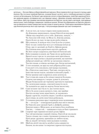 14
ЗОЛОТІ СТОРІНКИ ДАЛЕКИХ ЕПОХ
вительку — богиню Афіну в образі феакійської дівчини. Вона привела його до пишного палацу царя
Алкіноя. Він гостинно прийняв Одіссея, скликав бенкет на його честь і пообіцяв допомогти повер-
нутися на батьківщину. На бенкет цар запросив сліпого співця Демодока, який був наділений бога-
ми чарівним даром «оспівувати все, що підказує серце». Демодок яскраво змальовує події Троян-
ської війни. Цей спів справив таке велике враження на Одіссея, що він навіть заплакав, пригадавши
минулі роки, своїх бойових товаришів і геройські вчинки. Вплив пісні Демодока на Одіссея свідчить
про уславлення в поемі Гомера мистецтва слова й таланту митця. Помітивши хвилювання Одіссея,
цар Алкіной розпитує його про пригоди, і той розповідає феакам про свої поневіряння.
485		 А після того, як голод і спрагу вони вдовольнили,
			 До Демодока звернувшись, сказав Одіссей велемудрий:
			 «Вище над смертних усіх я тебе, Демодоку, шаную, —
			 Чи Аполлон тебе вчив, чи Муза то, Зевсова донька,
			 Надто бо все до ладу ти про долю ахеїв співаєш,
490		 Що учинили, й зазнали чого, й як було їм сутужно,
			 Наче ти сам з ними був чи із уст очевидця почув це.
			 Отже, про те заспівай, як Еней із Афіною разом
			 Під Іліоном коня дерев’яного постать зробили,
			 Як його хитро в акрополь увів Одіссей богосвітлий,
495		 Воїв сховавши в коневі, що Трою після зруйнували.
			 Врешті коли і про це ти докладно мені проспіваєш,
			 Зараз же перед всіма я людьми розповім, що напевно
			 Доброзичливий дає тобі бог це натхнення співоче».
		 Так він сказав, а співець заспівав уже, богом натхненний,
500		 З того почавши, як враз на свої добропалубні судна
			 Сіли ахеї і геть попливли, свої шатра спаливши,
			 Як з Одіссеєм славетним у Трої вже, посеред міста,
			 Інші тим часом сиділи, заховані в кінській утробі, —
			 Потім троянці самі в акрополь коня затягнули.
505		 Так і стояв він, вони ж без кінця гомоніли безладно,
			 Сидячи там навкруги, і натроє думки їх ділились:
			 Міддю безжальною цю черевину проткнути порожню,
			 Чи, затягнувши наверх, з високої скинути скелі,
			 Чи залишити це диво як жертву богам милостиву.
510		 Саме останнє оце і було те, що статися мало,
			 Місту бо доля судила загинуть тому, яке прийме
			 Постать велику коня дерев’яного, де заховались
			 Кращі з аргів’ян, готуючи смерть і загибель троянцям.
			 Далі співав, як ахеїв сини Іліон руйнували,
515		 З схованки ринувши враз і порожнім коня залишивши.
			 Як — хто куди — плюндрувати розбіглися місто високе,
		 	 Як Одіссей, наче грізний Арей, в Деїфоба домівку
			 Кинувся вдвох з Менелаєм, до мстивого бога подібним.
			 Там він, — співав той, — наважився стати до бою страшного
520		 І переміг при сприянні великої духом Афіни.
		 Так той виспівував славний співець, Одіссей же від жалю
			 Танув слізьми, що з повік струмками спливали на лиця,
			 Наче ридає дружина, припавши до любого мужа,
			 Що за людей і вітчизну свою наложив головою,
525		 Щоб від дітей і від міста загибелі день одвернути;
			 Бачачи, як він конає і в смертних здригається муках,
Право для безоплатного розміщення підручника в мережі Інтернет має
Міністерство освіти і науки України http://mon.gov.ua/ та Інститут модернізації змісту освіти https://imzo.gov.ua
 