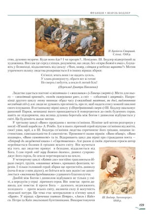 159
франція • шарль бодлер
ство, духовно незряче. Куди воно йде? І чи прозріє?.. Невідомо. Ш. Бодлер відвертіший за
художника. Він сам іде серед сліпців, розуміючи, що люди, без «іскри Божої в очах», блука-
ють у безвиході, віддаляючись від ідеалу: «Чого, кажу, сліпцям у небесах шукати?» Мотив
утраченого шляху людства розкривається й в інших віршах збірки:
Сп’янілі, мчать вони і не щадять зусиль,
У хлань розверзнуту, обрати все ж готові
Не смерть і небуття, а пекло й лютий біль!
(Переклад Дмитра Павличка)
Людство здається поетові «сміхотним» і «жахливим» («Танець смерті»). Місто для ньо-
го — «жахітний краєвид», «плоди химерливих уяв», а світ — «зболений і закутий». Напри-
кінці другого циклу знову виникає образ часу («жалобний маятник, як досі, видзвонював
несхибний хід»), але люди не думають про вічність, про те, щоб надати сенсу кожній хвилині
свого існування. В останньому вірші циклу («Передранковий смерк») Ш. Бодлер змальовує
ранковий Париж, мешканці якого прокидаються й повертаються до своїх буденних справ,
навіть не підозрюючи, яка велика духовна боротьба між Богом і дияволом відбувається у
світі. Ця буденність жахає митця.
У третьому циклі «Вино» провідним є мотив сп’яніння. Пізніше цей мотив розгорнув у
поезії «П’яний корабель» А. Рембо. Але в нього ліричний герой відчуває сп’яніння від життя,
своєї уяви, мрії, а в Ш. Бодлера сп’яніння людства спричинене його гріхами, ницими ін-
стинктами, самозакоханістю й самотністю. Промовисті назви віршів: «Вино вбивці», «Вино
коханців», «Вино самотності» та ін. Відкривають цикл два вірші про страждання поета —
«Епіграф до засудженої книги» і «Спустошення». Але разом зі своїм ліричним героєм автор
переймається болями й гріхами всього світу. Він мучиться
від того, що людство прямує в безодню, віддаляється від
Бога. І сам герой «від зору Божого далеко», диявол супрово-
джує його скрізь, бо земля перетворилася на пекло.
У четвертому циклі «Квітів зла» постійно трапляються об-
рази смерті, трупів, «окаянних жінок», кривавих фонтанів, че-
репів. І тільки головний герой збірки ще протистоїть дияволу
(хоча й веде з ним діалог), не боїться всіх цих жахів і не захоп­
люється «мильними бульбашками» удаваного благополуччя.
Двобій між Богом і дияволом відбувався не тільки у сві-
ті, а передусім у серці ліричного героя. Він повстає проти ди-
явола, але повстає й проти Бога — далекого, недосяжного,
холодного — проти всього світу, являючи силу й могутність
людської натури. Ця тема стає центральною в п’ятому циклі
«Бунт». У віршах «Зречення святого Петра», «Авель і Каїн»
св. Петро та Каїн змальовані бунтівниками. Використовуючи
П. Брейгель Старший.
Сліпці. 1568 р.
Ш. Бодлер. Автопортрет.
1848 р.
Право для безоплатного розміщення підручника в мережі Інтернет має
Міністерство освіти і науки України http://mon.gov.ua/ та Інститут модернізації змісту освіти https://imzo.gov.ua
 