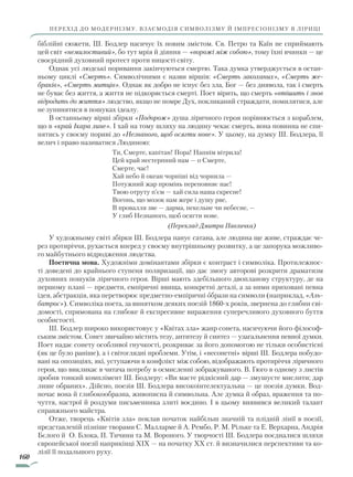 160
перехід до модернізму. Взаємодія символізму й імпресіонізму в ліриці
біблійні сюжети, Ш. Бодлер насичує їх новим змістом. Св. Петро та Каїн не сприймають
цей світ «немилостивий», бо тут мрія й діяння — «ворожі між собою», тому їхні вчинки — це
своєрідний духовний протест проти ницості світу.
Однак усі людські поривання закінчуються смертю. Така думка утверджується в остан-
ньому циклі «Смерть». Символічними є назви віршів: «Смерть закоханих», «Смерть же­
браків», «Смерть митців». Однак як добро не існує без зла, Бог — без диявола, так і смерть
не буває без життя, а життя не підкоряється смерті. Поет вірить, що смерть «втішить і знов
відродить до життя» людство, якщо не помре Дух, покликаний страждати, помилятися, але
не зупинятися в пошуках ідеалу.
В останньому вірші збірки «Подорож» душа ліричного героя порівнюється з кораблем,
що в «край Ікара лине». І хай на тому шляху на людину чекає смерть, вона повинна не спи-
нятись у своєму пориві до «Незнаного, щоб осягти нове». У цьому, на думку Ш. Бодлера, її
велич і право називатися Людиною:
Ти, Смерте, капітан! Пора! Напнім вітрила!
Цей край нестерпний нам — о Смерте,
Смерте, час!
Хай небо й океан чорніші від чорнила —
Потужний жар промінь переповняє нас!
Твою отруту п’єм — хай сила наша скресне!
Вогонь, що мозок нам жере і душу рве,
В провалля зве — дарма, пекельне чи небесне, —
У глиб Незнаного, щоб осягти нове.
(Переклад Дмитра Павличка)
У художньому світі збірки Ш. Бодлера панує сатана, але людина ще живе, страждає че-
рез протиріччя, рухається вперед у своєму внутрішньому розвитку, а це запорука можливо-
го майбутнього відродження людства.
Поетична мова. Художніми домінантами збірки є контраст і символіка. Протилежнос-
ті доведені до крайнього ступеня поляризації, що дає змогу авторові розкрити драматизм
духовних пошуків ліричного героя. Вірші мають здебільшого двопланову структуру, де на
першому плані — предмети, емпіричні явища, конкретні деталі, а за ними приховані певна
ідея, абстракція, яка перетворює предметно-емпіричні образи на символи (наприклад, «Аль­
батрос»). Символіка поета, за винятком деяких поезій 1860-х років, звернена до глибин сві-
домості, спрямована на глибоке й експресивне вираження суперечливого духовного буття
особистості.
Ш. Бодлер широко використовує у «Квітах зла» жанр сонета, насичуючи його філософ-
ським змістом. Сонет звичайно містить тезу, антитезу й синтез — узагальнення певної думки.
Поет надає сонету особливої гнучкості, розкриває за його допомогою не тільки особистісні
(як це було раніше), а і світоглядні проблеми. Утім, і «несонетні» вірші Ш. Бодлера побудо-
вані на опозиціях, які, уступаючи в конфлікт між собою, відображають протиріччя ліричного
героя, що викликає в читача потребу в осмисленні зображуваного. В. Гюго в одному з листів
зробив тонкий комплімент Ш. Бодлеру: «Ви маєте рідкісний дар — змушуєте мислити; дар
лише обраних». Дійсно, поезія Ш. Бодлера високоінтелектуальна — це поезія думки. Вод-
ночас вона й глибокообразна, живописна й символьна. Але думка й образ, враження та по-
чуття, настрої й роздуми письменника злиті воєдино. І в цьому виявився великий талант
справжнього майстра.
Отже, творець «Квітів зла» поклав початок найбільш значній та плідній лінії в поезії,
представленій пізніше творами С. Малларме й А. Рембо, Р. М. Рільке та Е. Верхарна, Андрія
Бєлого й О. Блока, П. Тичини та М. Вороного. У творчості Ш. Бодлера поєдналися шляхи
європейської поезії наприкінці XIX — на початку XX ст. й визначилися перспективи та ко-
лізії її подальшого руху.
Право для безоплатного розміщення підручника в мережі Інтернет має
Міністерство освіти і науки України http://mon.gov.ua/ та Інститут модернізації змісту освіти https://imzo.gov.ua
 