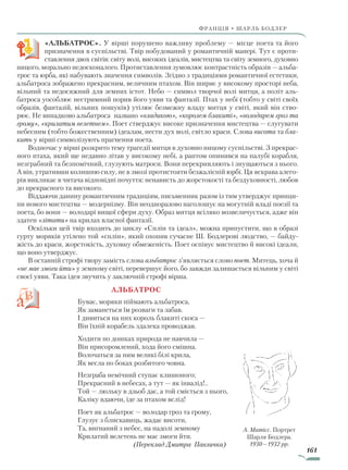161
франція • шарль бодлер
«АЛЬБАТРОС». У вірші порушено важливу проблему — місце поета та його
призначення в суспільстві. Твір побудований у романтичній манері. Тут є проти-
ставлення двох світів: світу волі, високих ідеалів, мистецтва та світу земного, духовно
ницого, морально недосконалого. Протиставлення зумовлює контрастність образів — альба-
трос та юрба, які набувають значення символів. Згідно з традиціями романтичної естетики,
альбатроса зображено прекрасним, величним птахом. Він ширяє у високому просторі неба,
вільний та недосяжний для земних істот. Небо — символ творчої волі митця, а політ аль-
батроса уособлює нестримний порив його уяви та фантазії. Птах у небі (тобто у світі своїх
образів, фантазій, вільних пошуків) утілює безмежну владу митця у світі, який він ство-
рює. Не випадково альбатроса названо «владикою», «королем блакиті», «володарем гроз та
грому», «крилатим велетнем». Поет стверджує високе призначення мистецтва — слугувати
небесним (тобто божественним) ідеалам, нести дух волі, світло краси. Слова висота та бла­
кить у вірші символізують прагнення поета.
Водночас у вірші розкрито тему трагедії митця в духовно ницому суспільстві. З прекрас-
ного птаха, який ще недавно літав у високому небі, а раптом опинився на палубі корабля,
незграбний та безпомічний, глузують матроси. Вони перекривляють і знущаються з нього.
А він, утративши колишню силу, не в змозі протистояти безжалісній юрбі. Ця яскрава алего-
рія викликає в читача відповідні почуття: ненависть до жорстокості та бездуховності, любов
до прекрасного та високого.
Віддаючи данину романтичним традиціям, письменник разом із тим утверджує принци-
пи нового мистецтва — модернізму. Він неодноразово наголошує на могутній владі поезії та
поета, бо вони — володарі вищої сфери духу. Образ митця всіляко возвеличується, адже він
здатен «літати» на крилах власної фантазії.
Оскільки цей твір входить до циклу «Сплін та ідеал», можна припустити, що в образі
гурту моряків утілено той «сплін», який охопив сучасне Ш. Бодлерові людство, — байду-
жість до краси, жорстокість, духовну обмеженість. Поет оспівує мистецтво й високі ідеали,
що воно утверджує.
В останній строфі твору замість слова альбатрос з’являється слово поет. Митець, хоча й
«не має змоги йти» у земному світі, перевершує його, бо завжди залишається вільним у світі
своєї уяви. Така ідея звучить у заключній строфі вірша.
			 Альбатрос
Буває, моряки піймають альбатроса,
Як заманеться їм розваги та забав.
І дивиться на них король блакиті скоса —
Він їхній корабель здалека проводжав.
Ходити по дошках природа не навчила —
Він присоромлений, хода його смішна.
Волочаться за ним великі білі крила,
Як весла по боках розбитого човна.
Незграба немічний ступає клишоного;
Прекрасний в небесах, а тут — як інвалід!..
Той — люльку в дзьоб дає, а той сміється з нього,
Каліку вдаючи, іде за птахом вслід!
Поет як альбатрос — володар гроз та грому,
Глузує з блискавиць, жадає висоти,
Та, вигнаний з небес, на падолі земному
Крилатий велетень не має змоги йти.
(Переклад Дмитра Павличка)
А. Матісс. Портрет
Шарля Бодлера.
1930—1932 рр.
Право для безоплатного розміщення підручника в мережі Інтернет має
Міністерство освіти і науки України http://mon.gov.ua/ та Інститут модернізації змісту освіти https://imzo.gov.ua
 