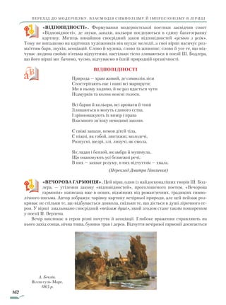 162
перехід до модернізму. Взаємодія символізму й імпресіонізму в ліриці
«ВІДПОВІДНОСТІ». Формування модерністської поетики засвідчив сонет
«Відповідності», де звуки, запахи, кольори поєднуються в єдину багатогранну
картину. Митець винайшов своєрідний закон відповідностей «усього з усім».
Тому не випадково на картинах художників він шукає мелодії, а свої вірші насичує роз-
маїттям барв, звуків, асоціацій. Слово й музика, слово та живопис, слово й усе те, що від-
чуває людина своїми п’ятьма відчуттями, настільки тісно зливаються в поезії Ш. Бодлера,
що його вірші ми бачимо, чуємо, відчуваємо в їхній природній органічності.
Відповідності
Природа — храм живий, де символів ліси
Спостерігають нас і наші всі маршрути;
Ми в ньому ходимо, й не раз вдається чути
Підмурків та колон неясні голоси.
Всі барви й кольори, всі аромати й тони
Зливаються в могуть єдиного єства.
І зрівноважують їх вимір і права
Взаємного зв’язку невидимі закони.
Є свіжі запахи, немов дітей тіла,
Є ніжні, як гобой, звитяжні, молодечі,
Розпусні, щедрі, злі, липучі, як смола,
Як ладан і бензой, як амбра й мушмула,
Що опановують усі безмежні речі;
В них — захват розуму, в них відчуттям — хвала.
(Переклад Дмитра Павличка)
«ВЕЧОРОВА ГАРМОНІЯ». Цей вірш, один із найдосконаліших творів Ш. Бод-
лера, — утілення закону «відповідностей», проголошеного поетом. «Вечорова
гармонія» написана вже в нових, відмінних від романтичних, традиціях симво-
лічного письма. Автор зображує чарівну картину вечірньої природи, але цей пейзаж роз-
криває не стільки те, що відбувається довкола, скільки те, що діється в душі ліричного ге-
роя. У вірші змальовано своєрідний «пейзаж душі», який згодом стане таким поширеним
у поезії П. Верлена.
Вечір викликає в героя різні почуття й асоціації. Глибоке враження справляють на
нього захід сонця, нічна тиша, буяння трав і дерев. Відчуття вечірньої гармонії досягається
А. Бeклін.
Вілла суль-Маре.
1865 р.
Право для безоплатного розміщення підручника в мережі Інтернет має
Міністерство освіти і науки України http://mon.gov.ua/ та Інститут модернізації змісту освіти https://imzo.gov.ua
 