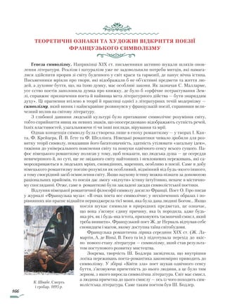 166
Теоретичні ОЗНАКИ та художні відкриття поезії
французького символізму
Генеза символізму. Наприкінці XIX ст. письменники активно шукали шляхів онов-
лення літератури. Реалізм і натуралізм уже не задовольняли потреби митців, які намага-
лися здійснити прорив зі світу буденного у світ краси та гармонії, де панує вічна істина.
Письменники мріяли про твори, які відображали б не об’єктивні предмети та життя лю-
дей, а духовне буття, що, на їхню думку, має особливі закони. Як зазначав С. Малларме,
усе єство поетів заполонила думка про книжку, де було б «орфічне потрактування Зем-
лі, справжнє призначення поета й найвища мета літературного дійства — бути знаряддям
духу». Ці прагнення втілено в теорії й практиці однієї з літературних течій модернізму —
символізму, який виник і найяскравіше розвинувся у французькій поезії, справивши вели-
чезний вплив на світову літературу.
З глибокої давнини людській культурі було притаманне символічне розуміння світу,
тобто сприйняття явищ як певних знаків, що опосередковано відображають сутність речей,
їхніх властивостей, узагальнюючи ті чи інші погляди, вірування та мрії.
Однак концепція символу була створена лише в епоху романтизму — у творах І. Кан-
та, Ф. Крейцера, Й. В. Ґете та Ф. Шеллінга. Німецькі романтики чимало зробили для роз-
витку теорії символу, показавши його багатозначність, здатність утілювати «загальну ідею»,
тяжіння до універсального пояснення світу та пошуки одвічного сенсу всього сущого. Па-
фос німецького романтизму полягав у тому, щоб показати, що людська душа — це осереддя
невичерпного й, по суті, ще не звіданого світу найтонших і невловимих переживань, які са-
морозкриваються в людських мріях, сновидіннях, мареннях, особливо в поезії. Саме в добу
німецького романтизму поезію розуміли як особливий, відмінний від будь-якого іншого,
а тому своєрідний засіб осмислення світу. Якщо наукову істину можна пізнати за допомогою
раціональних прийомів, то поезія дає змогу «відчути» істину інтуїтивно, неначе в містично-
му спогляданні. Отже, саме в романтизмі були закладені засади символістської поетики.
Відлуння німецької романтичної філософії символу досягло Франції. Поет О. Гіро писав
у журналі «Французька муза»: «В очах поета все символічне; у нескінченних образах і по-
рівняннях він прагне віднайти першоджерела тієї мови, яка була дана людині Богом... Якщо
пое­зія шукає символи в природних предметах, це означає,
що вона з’ясовує єдину причину, яка їх породила, адже будь-
яка річ, як і будь-яка істота, приховують таємничий смисл, який
треба виявити». Французький поет Ж. де Нерваль відчував себе
сновидцем і магом, якому доступна таїна світобудови.
Французька романтична лірика середини XIX ст. (Ж. Ла-
мартін, А. де Віньї, В. Гюго та ін.) підготувала перехід до якіс-
но нового етапу літератури — символізму, який став результа-
том поступового розвитку мистецтва.
Зокрема, творчість Ш. Бодлера засвідчила, що внутрішня
логіка переживань поета-романтика закономірно приводить до
символізму. У збірці «Квіти зла» поет шукав одвічного сенсу
буття, з’ясовуючи причетність до нього людини, а це було тим
зерном, з якого виросла символічна література. Світ має смисл,
а людина причетна до цього смислу — ось із чого походить сим-
волістська література. Саме таким поетом був Ш. Бодлер.
К. Швабе. Смерть
і гробар. 1895 р.
Право для безоплатного розміщення підручника в мережі Інтернет має
Міністерство освіти і науки України http://mon.gov.ua/ та Інститут модернізації змісту освіти https://imzo.gov.ua
 